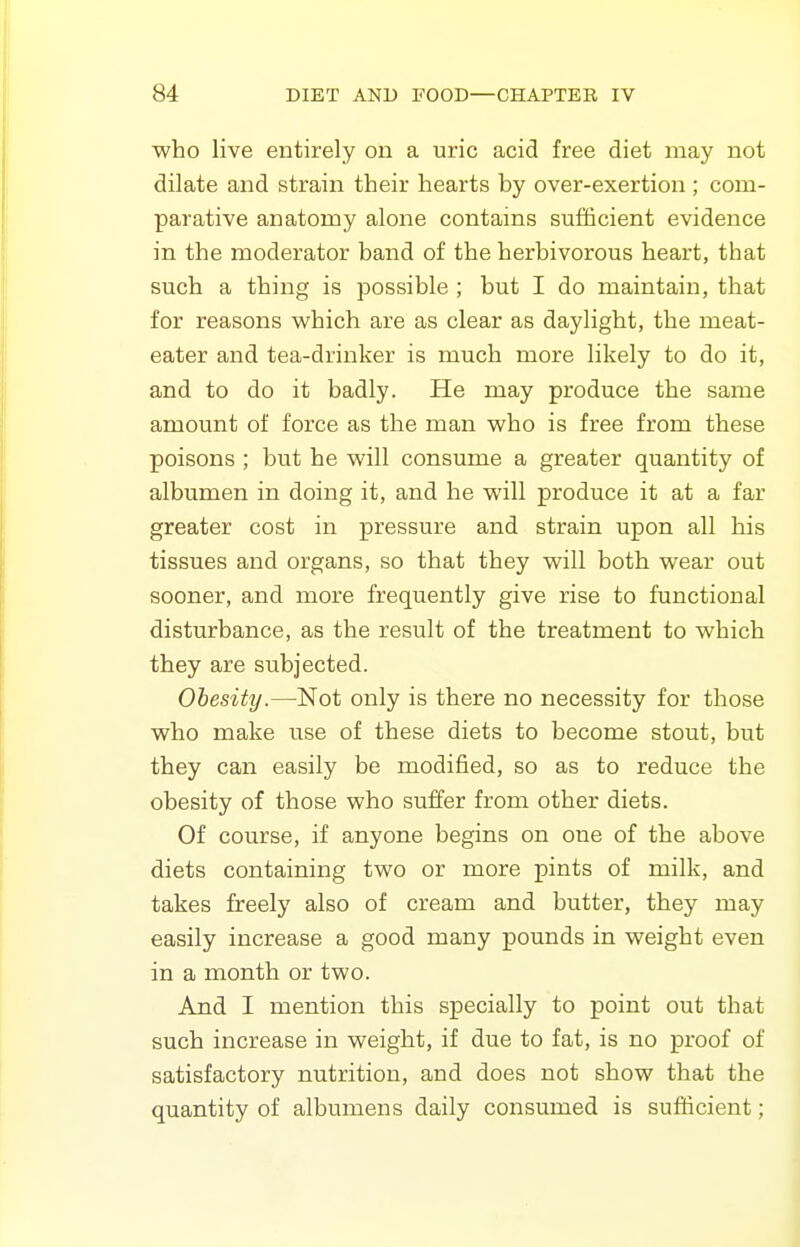 who live entirely on a uric acid free diet may not dilate and strain their hearts by over-exertion ; com- parative anatomy alone contains sufficient evidence in the moderator band of the herbivorous heart, that such a thing is possible ; but I do maintain, that for reasons which are as clear as daylight, the meat- eater and tea-drinker is much more likely to do it, and to do it badly. He may produce the same amount of force as the man who is free from these poisons ; but he will consume a greater quantity of albumen in doing it, and he will produce it at a far greater cost in pressure and strain upon all his tissues and organs, so that they will both wear out sooner, and more frequently give rise to functional disturbance, as the result of the treatment to which they are subjected. Obesity.—Not only is there no necessity for those who make use of these diets to become stout, but they can easily be modified, so as to reduce the obesity of those who suffer from other diets. Of course, if anyone begins on one of the above diets containing two or more pints of milk, and takes freely also of cream and butter, they may easily increase a good many pounds in weight even in a month or two. And I mention this specially to point out that such increase in weight, if due to fat, is no proof of satisfactory nutrition, and does not show that the quantity of albumens daily consumed is sufficient;