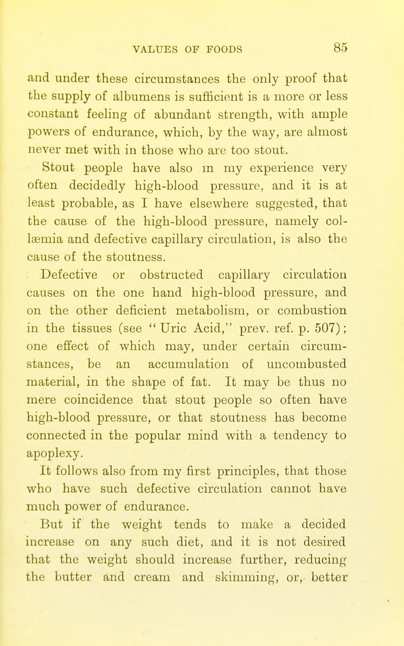 and under these circumstances the only proof that the supply of albumens is sufiicient is a more or less constant feeling of abundant strength, with ample powers of endurance, which, by the way, are almost never met with in those who are too stout. Stout people have also m my experience very often decidedly high-blood pressure, and it is at least probable, as I have elsewhere suggested, that the cause of the high-blood pressure, namely col- Isemia and defective capillary circulation, is also the cause of the stoutness. Defective or obstructed capillary circulation causes on the one hand high-blood pressure, and on the other deficient metabolism, or combustion in the tissues (see  Uric Acid, prev. ref. p. 507); one effect of which may, under certain circum- stances, be an accumulation of uncombusted material, in the shape of fat. It may be thus no mere coincidence that stout people so often have high-blood pressure, or that stoutness has become connected in the popular mind with a tendency to apoplexy. It follows also from my first principles, that those who have such defective circulation cannot have much power of endurance. But if the weight tends to make a decided increase on any such diet, and it is not desired that the weight should increase further, reducing the butter and cream and skimming, or, better