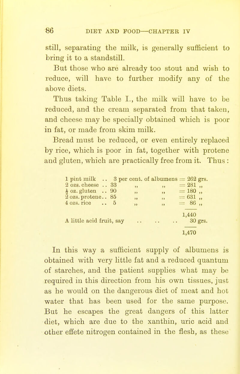 still, separating the milk, is generally sufficient to bring it to a standstill. But those who are already too stout and wish to reduce, will have to further modify any of the above diets. Thus taking Table I., the milk will have to be reduced, and the cream separated from that taken, and cheese may be specially obtained which is poor in fat, or made from skim milk. Bread must be reduced, or even entirely replaced by rice, which is poor in fat, together with protene and gluten, which are practically free from it. Thus : 1 pint milk .. 3 per cent, of albumens — 262 grs. 2 ozs. cheese ..33 ,, „ =281 „ \ oz. gluten .. 90 „ „ = 180 „ 2 ozs. protene.. 85 ,, ,, = 631 „ 4 ozs. rice .. 5 „ ,, = 86 „ 1,440 A little acid fruit, say .. .. .. 30 grs. 1,470 In this way a sufficient supply of albumens is obtained with very little fat and a reduced quantum of starches, and the patient supplies what may be required in this direction from his own tissues, just as he would on the dangerous diet of meat and hot water that has been used for the same pm'pose. But he escapes the great dangers of this latter diet, which are due to the xanthin, uric acid and other effete nitrogen contained in the flesh, as these