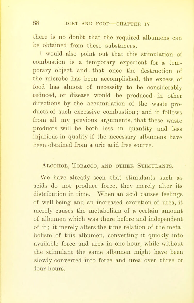 there is no doubt that the required albumens can be obtained from these substances. I would also point out that this stimulation of combustion is a temporary expedient for a tem- porary object, and that once the destruction of the microbe has been accomplished, the excess of food has almost of necessity to be considerably reduced, or disease would be produced in other directions by the accumulation of the waste pro- ducts of such excessive combustion; and it follows from all my previous arguments, that these waste products will be both less in quantity and less injurious in quality if the necessary albumens have been obtained from a uric acid free source. Alcohol, Tobacco, and other Stimulants. We have already seen that stimulants such as acids do not produce force, they merely alter its distribution in time. When an acid causes feelings of well-being and an increased excretion of urea, it merely causes the metabolism of a certain amount of albumen which was there before and independent of it; it merely alters the time relation of the meta- bolism of this albumen, converting it quickly into available force and urea in one hour, while without the stimulant the same albumen might have been slowly converted into force and urea over three or four hours.