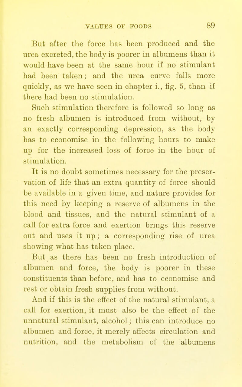 But after the force has been produced and the urea excreted, the body is poorer in albumens than it would have been at the same hour if no stimulant had been taken; and the urea curve falls more quickly, as we have seen in chapter i., fig. 5, than if there had been no stimulation. Such stimulation therefore is followed so long as no fresh albumen is introduced from without, by an exactly corresponding depression, as the body has to economise in the following hours to make up for the increased loss of force in the hour of stimulation. It is no doubt sometimes necessary for the preser- vation of life that an extra quantity of force should be available in a given time, and nature provides for this need by keeping a reserve of albumens in the blood and tissues, and the natural stimulant of a call for extra force and exertion brings this reserve out and uses it up; a corresponding rise of urea showing what has taken place. But as there has been no fresh introduction of albumen and force, the body is poorer in these constituents than before, and has to economise and rest or obtain fresh supplies from without. And if this is the effect of the natural stimulant, a call for exertion, it must also be the effect of the unnatural stimulant, alcohol; this can introduce no albumen and force, it merely affects circulation and nutrition, and the metabolism of the albumens