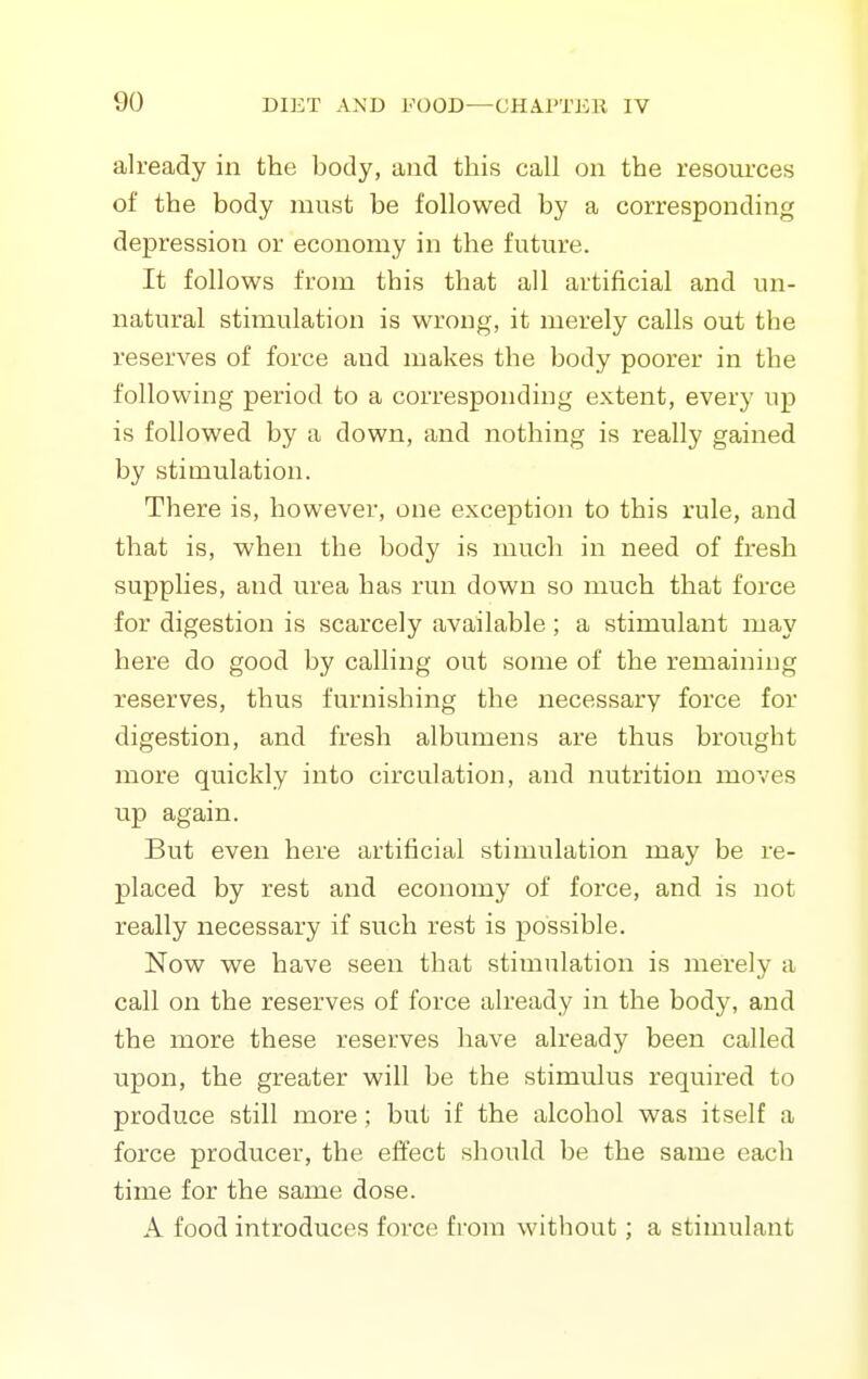 already in the body, a)id this call on the resources of the body must be followed by a corresponding depression or economy in the future. It follows from this that all artificial and un- natural stimulation is wrong, it merely calls out the reserves of force and makes the body poorer in the following period to a corresponding extent, every up is followed by a down, and nothing is really gained by stimulation. There is, however, one exception to this rule, and that is, when the body is much in need of fresh supplies, and urea has run down so much that force for digestion is scarcely available; a stimulant may here do good by calling out some of the remaining reserves, thus furnishing the necessary force for digestion, and fresh albumens are thus brought more quickly into circulation, and nutrition moves up again. But even here artificial stimulation may be re- placed by rest and economy of force, and is not really necessary if such rest is possible. Now we have seen that stimulation is merely a call on the reserves of force already in the body, and the more these reserves have already been called upon, the greater will be the stimulus required to produce still more; but if the alcohol was itself a force producer, the effect should be the same each time for the same dose. A food introduces force from without; a stimulant