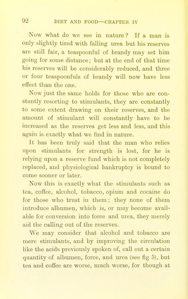 Now what do we see in nature ? If a man is only slightly tired with falling urea but his reserves are still fair, a teaspoonful of brandy may set him going for some distance; but at the end of that time his reserves will be considerably reduced, and three or four teaspoonfuls of brandy will now have less effect than the one. Now just the same holds for those who are con- stantly resorting to stimulants, they are constantly to some extent drawing on their reserves, and the amount of stimulant will constantly have to be increased as the reserves get less and less, and this again is exactly what we find in nature. It has been truly said that the man who relies upon stimulants for strength is lost, for he is relying upon a reserve fund which is not completely replaced, and physiological bankruptcy is bound to come sooner or later. Now this is exactly what the stimulants such as tea, coffee, alcohol, tobacco, opium and cocaine do for those who trust in them; they none of them introduce albumen, which is, or may become avail- able for conversion into force and urea, they merely aid the calling out of the reserves. We may consider that alcohol and tobacco are mere stimulants, and by improving the circulation like the acids previously spoken of, call out a certain quantity of albumen, force, and urea (see fig 5), but tea and coffee are worse, much worse, for though at