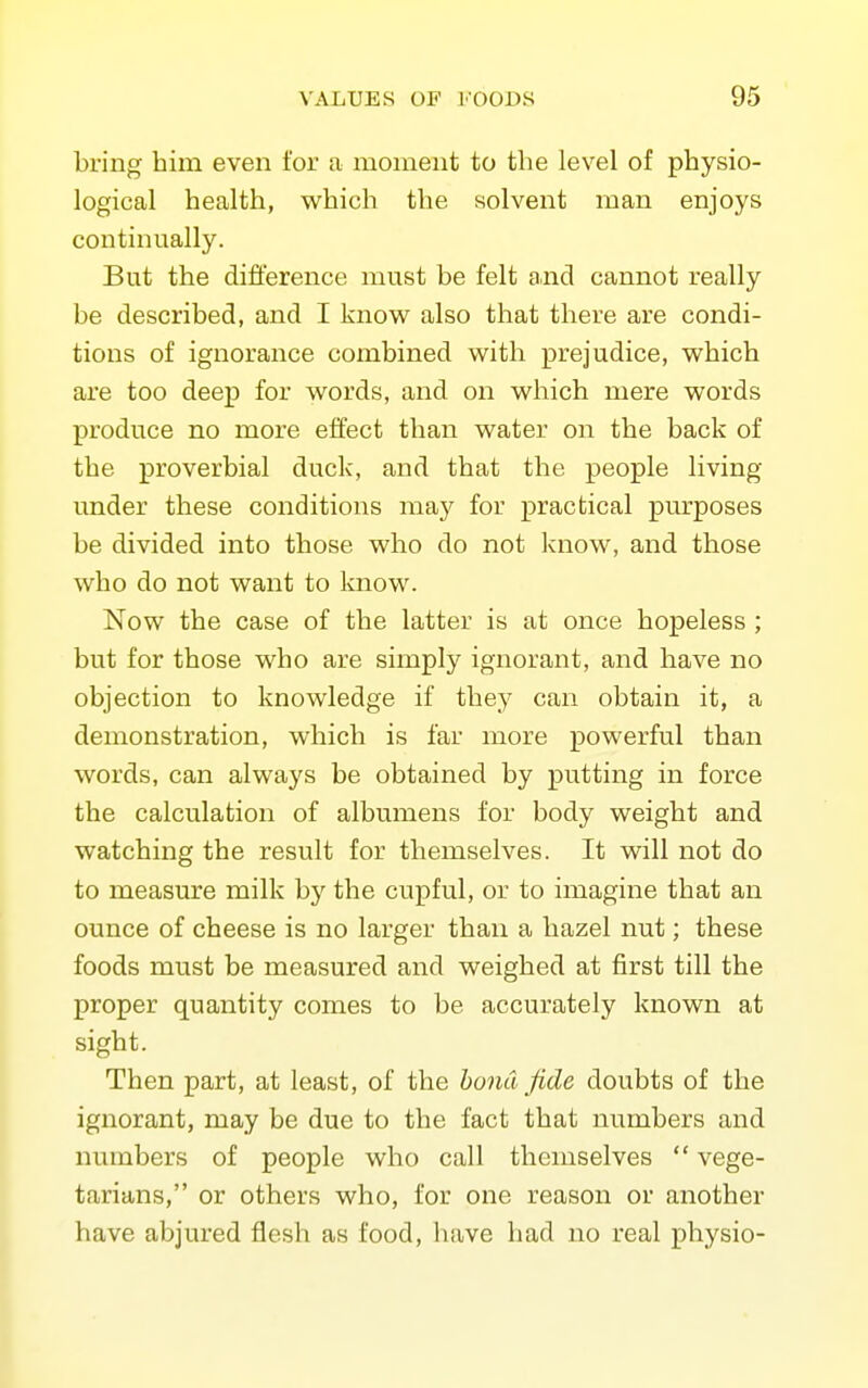 bring him even for a moment to the level of physio- logical health, which the solvent man enjoys continually. But the difference must be felt and cannot really be described, and I know also that there are condi- tions of ignorance combined with prejudice, which are too deep for words, and on which mere words produce no more effect than water on the back of the proverbial duck, and that the people living under these conditions may for practical purposes be divided into those who do not know, and those who do not want to know. Now the case of the latter is at once hopeless ; but for those who are simply ignorant, and have no objection to knowledge if they can obtain it, a demonstration, which is far more powerful than words, can always be obtained by putting in force the calculation of albumens for body weight and watching the result for themselves. It will not do to measure milk by the cupful, or to imagine that an ounce of cheese is no larger than a hazel nut; these foods must be measured and weighed at first till the proper quantity comes to be accurately known at sight. Then part, at least, of the bond fide doubts of the ignorant, may be due to the fact that numbers and numbers of people who call themselves  vege- tarians, or others who, for one reason or another have abjured flesh as food, have had no real physio-