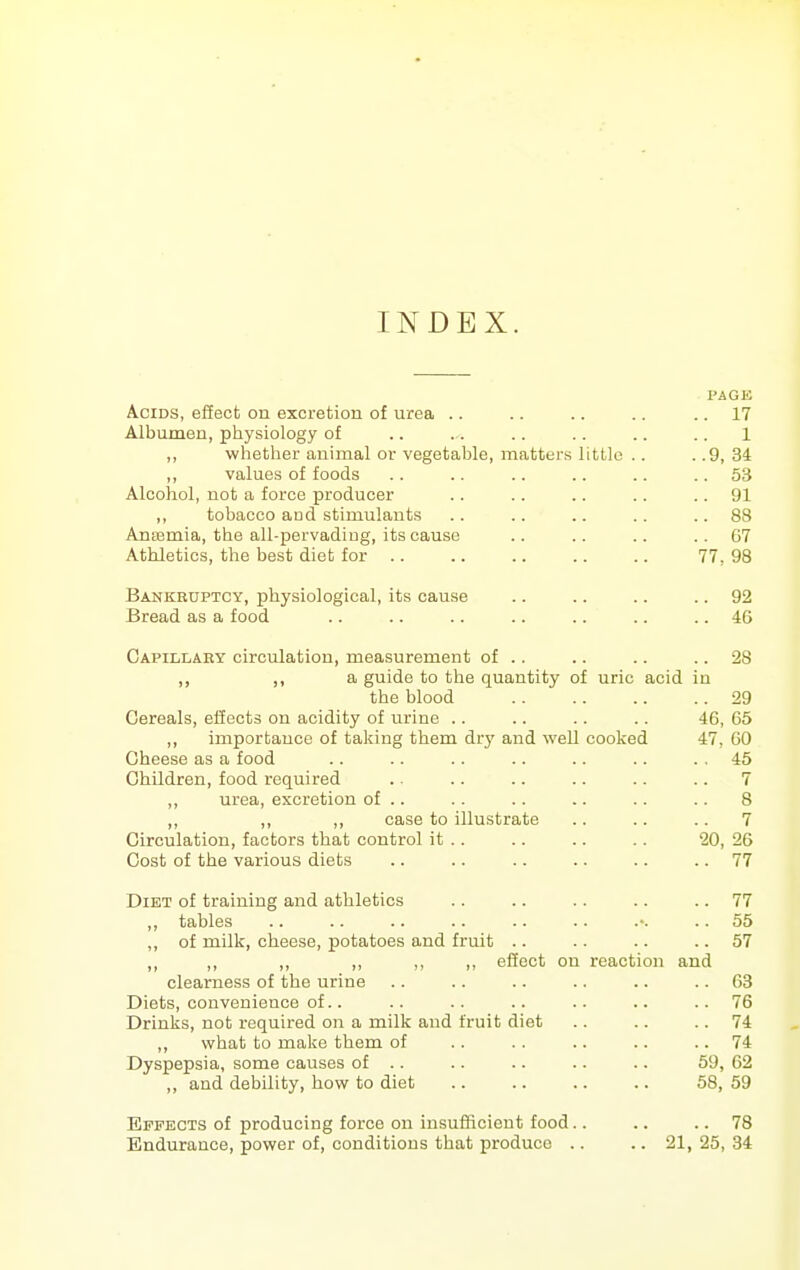 INDEX. PAGE Acids, effect on excretion of urea .. .. .. .. .. 17 Albumen, physiology of .. .. .. .. .. .. 1 ,, whether animal or vegetable, matters little .. . .9, 34 ,, values of foods .. .. .. .. .. ..53 Alcohol, not a force producer .. .. .. .. .. 91 ,, tobacco acd stimulants .. .. .. .. ..88 Ansemia, the all-pervadiug, its cause .. .. .. .. G7 Athletics, the best diet for .. .. .. .. .. 77, 98 Bankruptcy, physiological, its cause .. .. .. .. 92 Bread as a food .. .. .. .. .. .. .. 46 Capillary circulation, measurement of .. .. .. .. 28 ,, ,, a guide to the quantity of uric acid in the blood 29 Cereals, efiects on acidity of urine .. .. .. .. 46, 65 ,, importance of taking them dry and well cooked 47, 60 Cheese as a food .. .. .. .. .. .. .. 46 Children, food required .. .. .. .. .. .. 7 ,, urea, excretion of .. .. .. .. .. .. 8 ,, ,, ,, case to illustrate .. .. .. 7 Circulation, factors that control it .. .. .. .. 20, 26 Cost of the various diets .. .. .. .. .. .. 77 Diet of training and athletics .. .. .. .. .. 77 ,, tables .. .. .. .. .. .. .-. .. 55 ,, of milk, cheese, potatoes and fruit .. .. .. .. 57 ,, ,, ,, ,, ,, „ effect on reaction and clearness of the urine .. .. .. .. .. .. 63 Diets, convenience of.. .. .. .. .. .. ..76 Drinks, not required on a milk and fruit diet .. .. .. 74 ,, what to make them of .. . . .. .. .. 74 Dyspepsia, some causes of .. .. .. .. .. 59, 62 „ and debility, how to diet .. .. .. .. 58, 59 Effects of producing force on insufficient food.. .. .. 78 Endurance, power of, conditions that produce .. .. 21, 25, 34