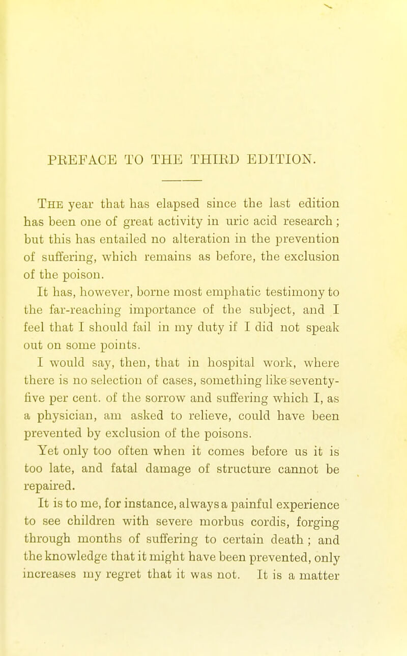 PREFACE TO THE THIED EDITION. The year that has elapsed since the last edition has been one of great activity in uric acid research; but this has entailed no alteration in the lorevention of suffering, which remains as before, the exclusion of the poison. It has, however, borne most emphatic testimony to the far-reaching importance of the subject, and I feel that I should fail in my duty if I did not speak out on some points. I would say, then, that in hospital work, where there is no selection of cases, something like seventy- five per cent, of the sorrow and suffering which I, as a physician, am asked to relieve, could have been prevented by exclusion of the poisons. Yet only too often when it comes before us it is too late, and fatal damage of structure cannot be repaired. It is to me, for instance, always a painful experience to see children with severe morbus cordis, forging through months of suffering to certain death; and the knowledge that it might have been prevented, only increases my regret that it was not. It is a matter