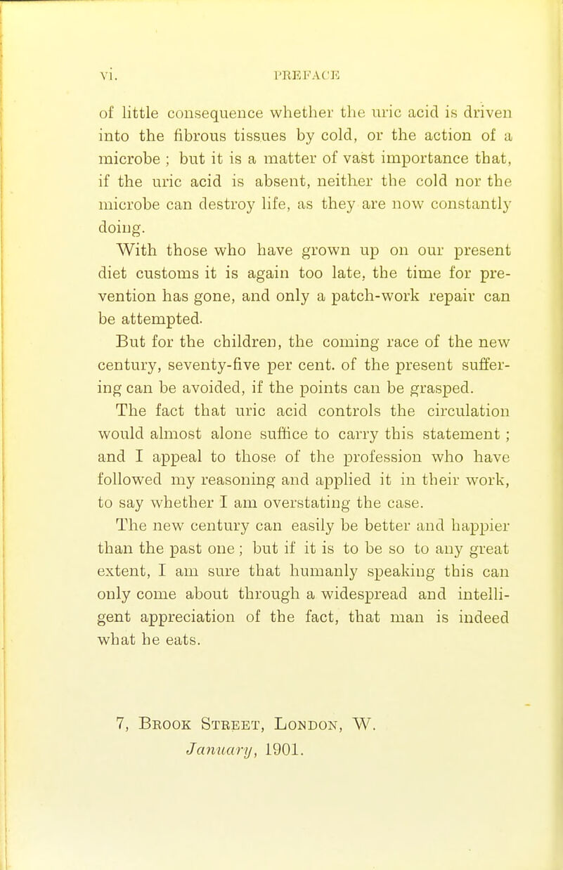 of little consequence whether the uric acid is driven into the fibrous tissues by cold, or the action of a microbe ; but it is a matter of vast importance that, if the uric acid is absent, neither the cold nor the microbe can destroy life, as they are now constantly doing. With those who have grown up on our present diet customs it is again too late, the time for pre- vention has gone, and only a patch-work repair can be attempted. But for the children, the coming race of the new century, seventy-five per cent, of the present suffer- ing can be avoided, if the points can be grasped. The fact that uric acid controls the circulation would almost alone sufhce to carry this statement; and I appeal to those of the profession who have followed my reasoning and applied it in their work, to say whether I am overstating the case. The new century can easily be better and happier than the past one; but if it is to be so to any great extent, I am sure that humanly speaking this can only come about through a widespread and intelli- gent appreciation of the fact, that man is indeed what he eats. 7, Brook Street, London, W. January, 1901.