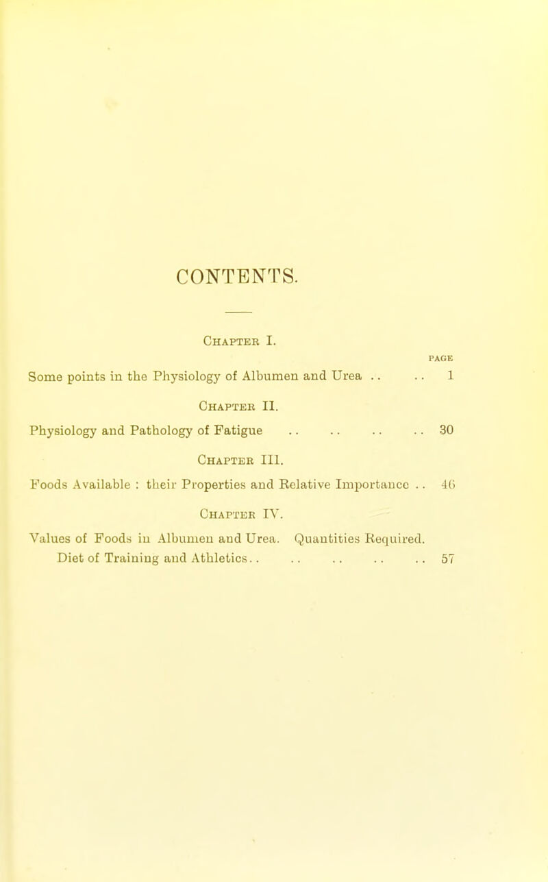 CONTENTS. Chapter I. PAGE Some points in the Physiology of Albumen and Urea .. .. 1 Chaptee II. Physiology and Pathology of Fatigue .. .. .. .. 30 Chapter III. Foods Available : their Properties and Relative Imj)ortaDcc .. -Id Chapter IV. Values of Foods iu Albumen and Urea. Quantities Required. Diet of Training and Athletics.. .. .. .. ..57