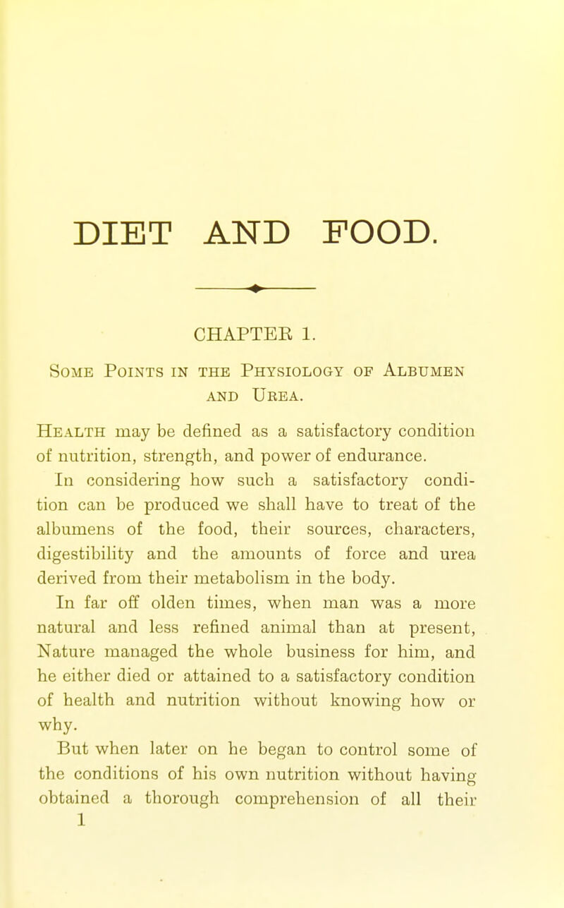 DIET AND POOD. ♦ CHAPTEE 1. Some Points in the Physiology of Albumen AND Urea. Health may be defined as a satisfactory condition of nutrition, strength, and power of endurance. In considering how such a satisfactory condi- tion can be produced we shall have to treat of the albumens of the food, their sources, characters, digestibility and the amounts of force and urea derived from their metabolism in the body. In far off olden times, when man was a more natural and less refined animal than at present, Nature managed the whole business for him, and he either died or attained to a satisfactory condition of health and nutrition without knowing how or why. But when later on he began to control some of the conditions of his own nutrition without havine' obtained a thorough comprehension of all their