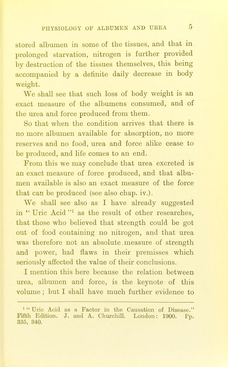 stored albumen in some of the tissues, and that in prolonged starvation, nitrogen is further provided by destruction of the tissues themselves, this being accompanied by a definite daily decrease in body weight. We shall see that such loss of body weight is an exact measure of the albumens consumed, and of the urea and force produced from them. So that when the condition arrives that there is no more albumen available for absorption, no more reserves and no food, urea and force alike cease to be produced, and life comes to an end. From this we may conclude that urea excreted is an exact measure of force produced, and that albu- men available is also an exact measure of the force that can be produced (see also chap. iv.). We shall see also as I have already suggested in Uric Acid as the result of other researches, that those who believed that strength could be got out of food containing no nitrogen, and that urea was therefore not an absolute measure of strength and power, had flaws in their premisses which seriously affected the value of their conclusions. I mention this here because the relation between urea, albumen and force, is the keynote of this volume ; but I shall have much further evidence to '  Uric Acid as a Factor in the Causation of Disease. Fifth Edition. J. and A. Chvirchill. London: 1900. Pp. 335, 340.