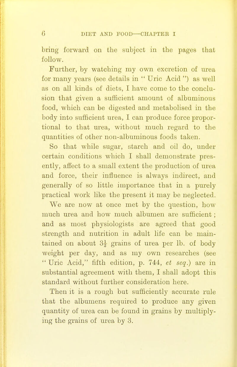 bring forward on the subject in the pages that follow. Further, by watching my own excretion of urea for many years (see details in  Uric Acid ) as well as on all kinds of diets, I have come to the conclu- sion that given a sufficient amount of albuminous food, which can be digested and metabolised in the body into sufficient urea, I can produce force propor- tional to that urea, without much regard to the quantities of other non-albuminous foods taken. So that while sugar, starch and oil do, under certain conditions which I shall demonstrate pres- ently, affect to a small extent the production of urea and force, their influence is always indirect, and generally of so little importance that in a purely practical work like the present it may be neglected. We are now at once met by the question, how much urea and how much albumen are sufficient; and as most physiologists are agreed that good strength and nutrition in adult life can be main- tained on about grains of urea per lb. of body weight per day, and as my own researches (see  Uric Acid, fifth edition, p. 744, et seq.) are in substantial agreement with them, I shall adopt this standard without further consideration here. Then it is a rough but sufficiently accurate rule that the albumens required to produce any given quantity of urea can be found in grains by multiply- ing the grains of urea by 3.