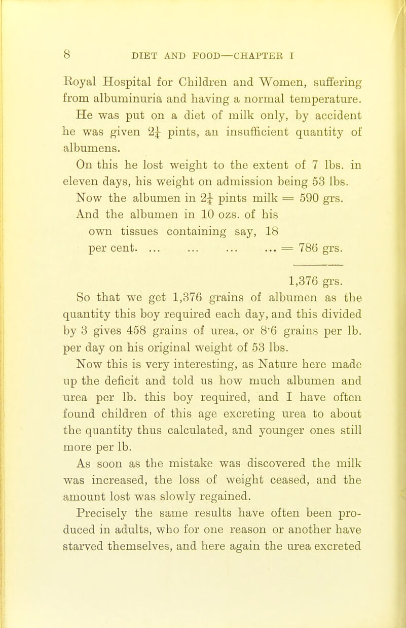 Royal Hospital for Children and Women, suffering from albuminuria and having a normal temperature. He was put on a diet of milk only, by accident lie was given 25- pints, an insufficient quantity of albumens. On this he lost weight to the extent of 7 lbs. in eleven days, his weight on admission being 53 lbs. Now the albumen in 2^ pints milk = 590 grs. And the albumen in 10 ozs. of his own tissues containing say, 18 percent. ... ... ... ... = 786 grs. 1,376 grs. So that we get 1,376 grains of albumen as the quantity this boy required each day, and this divided by 3 gives 458 grains of urea, or 86 grains per lb. per day on his original weight of 53 lbs. Now this is very interesting, as Nature here made up the deficit and told us how much albumen and urea per lb. this boy required, and I have often found children of this age excreting urea to about the quantity thus calculated, and younger ones still more per lb. As soon as the mistake was discovered the milk was increased, the loss of weight ceased, and the amount lost was slowly regained. Precisely the same results have often been pro- duced in adults, who for one reason or another have starved themselves, and here again the urea excreted