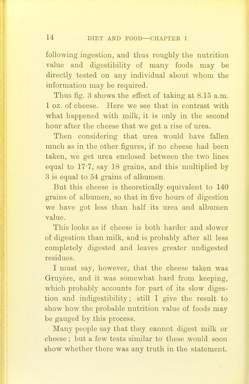 following ingestion, and thus roughly the nutrition value and digestibility of many foods may be directly tested on any individual about vv^hom the information may be required. Thus fig. 3 shows the effect of taking at 8.15 a.m. 1 oz. of cheese. Here we see that in contrast with what happened with milk, it is only in the second hour after the cheese that v^^e get a rise of urea. Then considering that urea would have fallen much as in the other figures, if no cheese had been taken, we get urea enclosed between the two lines equal to 177, say 18 grains, and this multiplied by 3 is equal to 54 grains of albumen. But this cheese is theoretically equivalent to 140 grains of albumen, so that in five hours of digestion we have got less than half its urea and albumen value. This looks as if cheese is both harder and slower of digestion than milk, and is probably after all less completely digested and leaves greater undigested residues. I must say, however, that the cheese taken was Gruyere, and it was somewhat hard from keeping, which probably accounts for part of its slow diges- tion and indigestibility; still I give the result to show how the probable nutrition value of foods may be gauged by this process. Many people say that they cannot digest milk or cheese; but a few tests similar to these would soon show whether there was any truth in the statement.