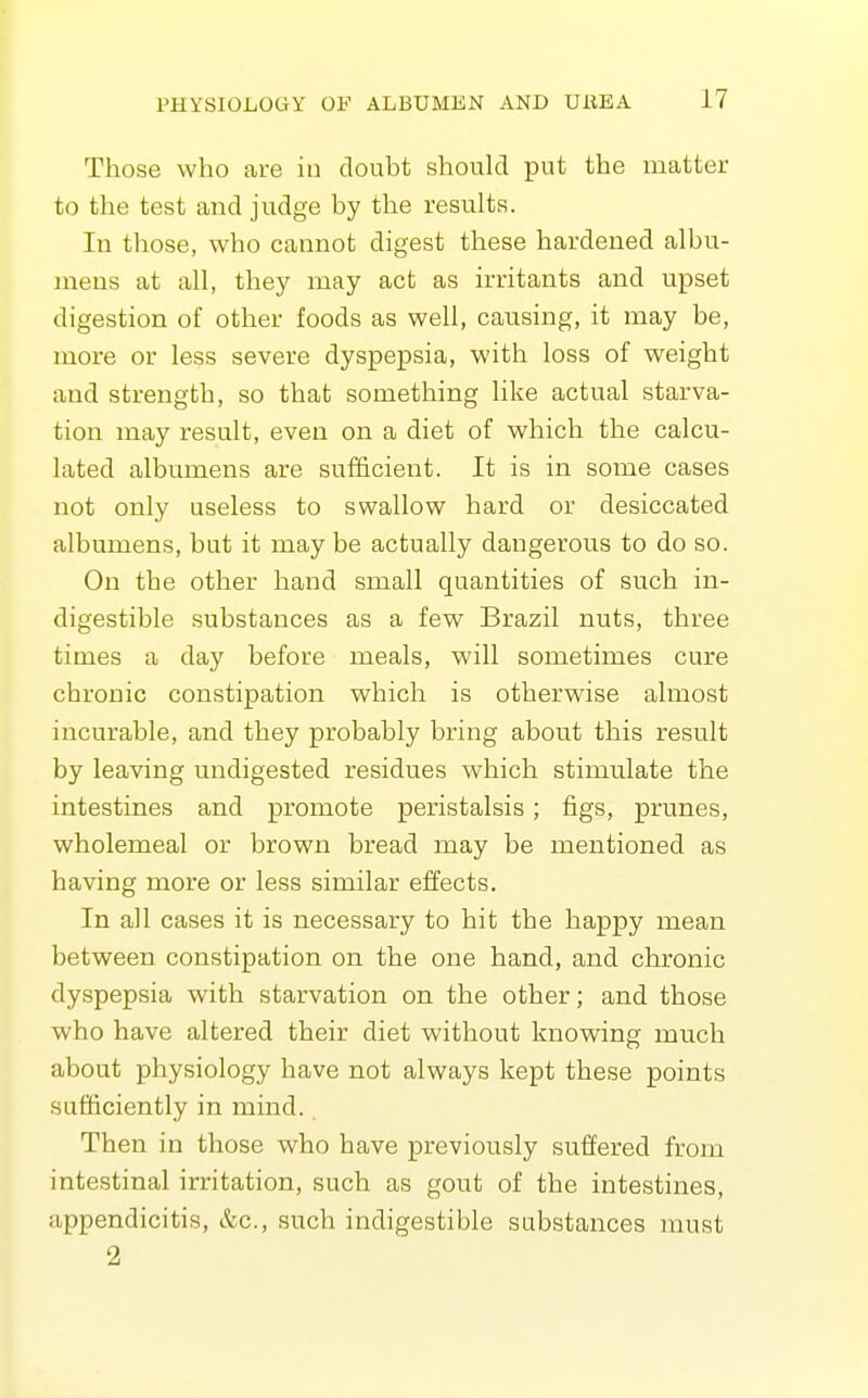 Those who are in doubt should put the matter to the test and judge by the results. In those, who cannot digest these hardened albu- mens at all, they may act as irritants and upset digestion of other foods as well, causing, it may be, more or less severe dyspepsia, with loss of weight and strength, so that something like actual starva- tion may result, even on a diet of which the calcu- lated albumens are sufficient. It is in some cases not only useless to swallow hard or desiccated albumens, but it may be actually dangerous to do so. On the other hand small quantities of such in- digestible substances as a few Brazil nuts, three times a day before meals, will sometimes cure chronic constipation which is otherwise almost incurable, and they probably bring about this result by leaving undigested residues which stimulate the intestines and promote peristalsis; figs, prunes, wholemeal or brown bread may be mentioned as having more or less similar effects. In all cases it is necessary to hit the happy mean between constipation on the one hand, and chronic dyspepsia with starvation on the other; and those who have altered their diet without knowing much about physiology have not always kept these points sufficiently in mind.. Then in those who have previously suffered from intestinal irritation, such as gout of the intestines, appendicitis, &c., such indigestible substances must 2