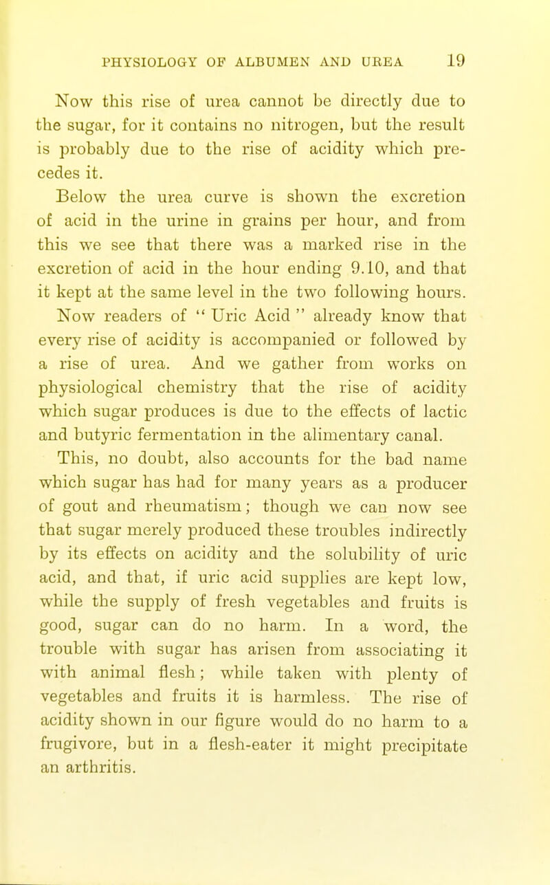 Now this rise of urea cannot be directly due to the sugar, for it contains no nitrogen, but the result is probably due to the rise of acidity which pre- cedes it. Below the urea curve is shown the excretion of acid in the urine in grains per hour, and from this we see that there was a marked rise in the excretion of acid in the hour ending 9.10, and that it kept at the same level in the two following hours. Now readers of  Uric Acid  already know that every rise of acidity is accompanied or followed by a rise of urea. And we gather from works on physiological chemistry that the rise of acidity which sugar produces is due to the effects of lactic and butyric fermentation in the alimentary canal. This, no doubt, also accounts for the bad name which sugar has had for many years as a producer of gout and rheumatism; though we can now see that sugar merely produced these troubles indirectly by its effects on acidity and the solubility of uric acid, and that, if uric acid supplies are kept low, while the supply of fresh vegetables and fruits is good, sugar can do no harm. In a word, the trouble with sugar has arisen from associating it with animal flesh; while taken with plenty of vegetables and fruits it is harmless. The rise of acidity shown in our figure would do no harm to a frugivore, but in a fiesh-eater it might precipitate an arthritis.