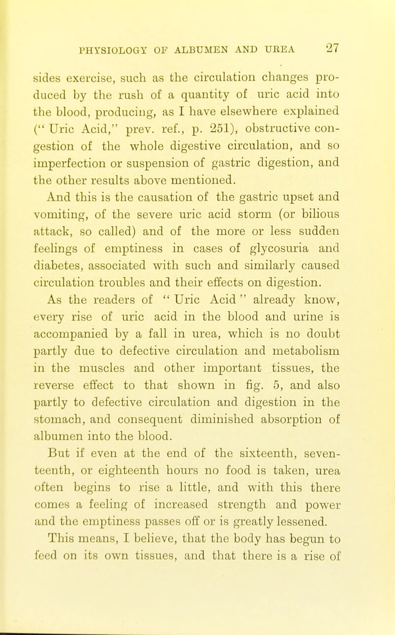 sides exercise, such as the circulation changes pro- daced by the rush of a quantity of uric acid into the blood, producing, as I have elsewhere explained ( Uric Acid, prev. ref., p. 251), obstructive con- gestion of the whole digestive circulation, and so imperfection or suspension of gastric digestion, and the other results above mentioned. And this is the causation of the gastric upset and vomiting, of the severe uric acid storm (or bilious attack, so called) and of the more or less sudden feelings of emptiness in cases of glycosuria and diabetes, associated with such and similarly caused circulation troubles and their effects on digestion. As the readers of  Uric Acid  already know, every rise of uric acid in the blood and urine is accompanied by a fall in urea, which is no doubt partly due to defective circulation and metabolism in the muscles and other important tissues, the reverse effect to that shown in fig. 5, and also partly to defective circulation and digestion in the stomach, and consequent diminished absorption of albumen into the blood. But if even at the end of the sixteenth, seven- teenth, or eighteenth hours no food is taken, urea often begins to rise a little, and with this there comes a feeling of increased strength and power and the emptiness passes off or is greatly lessened. This means, I believe, that the body has begun to feed on its own tissues, and that there is a rise of