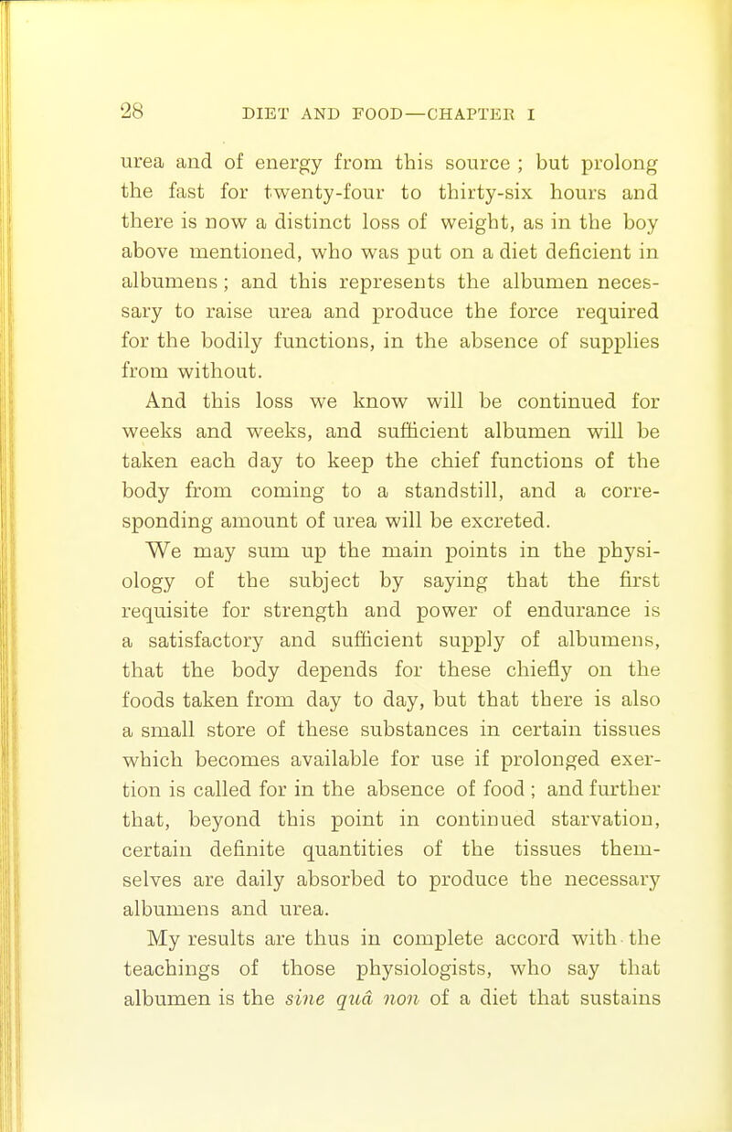 urea and of energy from this source ; but prolong the fast for twenty-four to thirty-six hours and there is now a distinct loss of weight, as in the boy above mentioned, who was put on a diet deficient in albumens ; and this represents the albumen neces- sary to raise urea and produce the force required for the bodily functions, in the absence of supplies from without. And this loss we know will be continued for weeks and weeks, and sufficient albumen will be taken each day to keep the chief functions of the body from coming to a standstill, and a corre- sponding amount of urea will be excreted. We may sum up the main points in the physi- ology of the subject by saying that the first requisite for strength and power of endurance is a satisfactory and sufficient supply of albumens, that the body depends for these chiefly on the foods taken from day to day, but that there is also a small store of these substances in certain tissues which becomes available for use if prolonged exer- tion is called for in the absence of food ; and further that, beyond this point in continued starvation, certain definite quantities of the tissues them- selves are daily absorbed to produce the necessary albumens and urea. My results are thus in complete accord with ■ the teachings of those physiologists, who say that albumen is the sine qua non of a diet that sustains