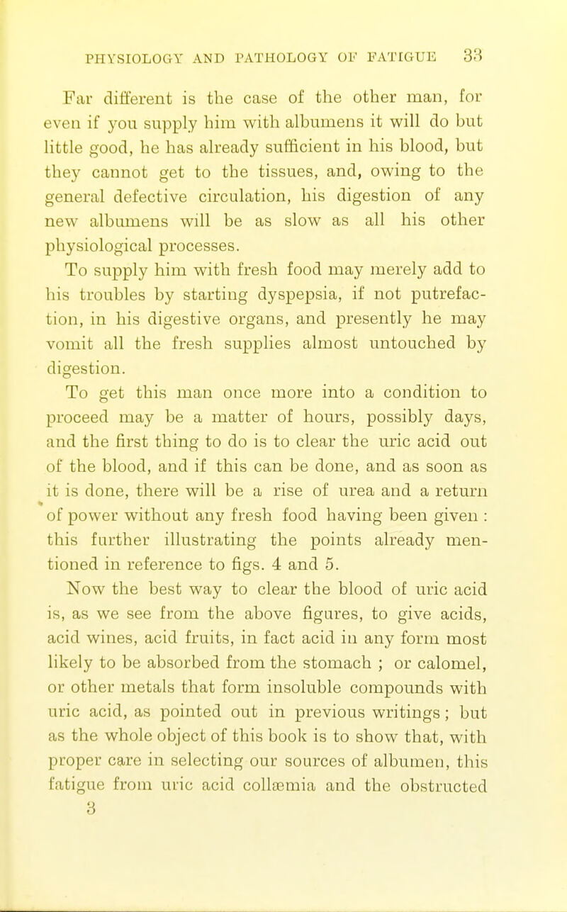 Far different is the case of the other man, for even if you supply him with albumens it will do but little good, he has already sufficient in his blood, but they cannot get to the tissues, and, owing to the general defective circulation, his digestion of any new albumens will be as slow as all his other physiological processes. To supply him with fresh food may merely add to his troubles by starting dyspepsia, if not putrefac- tion, in his digestive organs, and presently he may vomit all the fresh supplies almost untouched by digestion. To get this man once more into a condition to proceed may be a matter of hours, possibly days, and the first thing to do is to clear the uric acid out of the blood, and if this can be done, and as soon as it is done, there will be a rise of urea and a return of power without any fresh food having been given : this farther illustrating the points already men- tioned in reference to figs. 4 and 5. Now the best way to clear the blood of uric acid is, as we see from the above figures, to give acids, acid wines, acid fruits, in fact acid in any form most likely to be absorbed from the stomach ; or calomel, or other metals that form insoluble compounds with uric acid, as pointed out in previous writings; but as the whole object of this book is to show that, with proper care in selecting our sources of albumen, this fatigue from uric acid collaemia and the obstructed 3