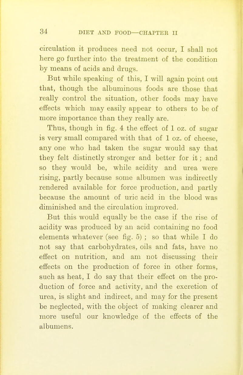 circulation it produces need not occur, I shall not here go further into the treatment of the condition by means of acids and drugs. But while speaking of this, I will again point out that, though the albuminous foods are those that really control the situation, other foods may have effects which may easily appear to others to be of more importance than they really are. Thus, though in fig. 4 the effect of 1 oz. of sugar is very small compared with that of 1 oz. of cheese, any one who had taken the sugar would say that they felt distinctly stronger and better for it; and so they would be, while acidity and urea were rising, partly because some albumen was indirectly rendered available for force production, and partly because the amount of uric acid in the blood was diminished and the circulation improved. But this would equally be the case if the rise of acidity was produced by an acid containing no food elements whatever (see fig. 5) ; so that while I do not say that carbohydrates, oils and fats, have no effect on nutrition, and am not discussing their effects on the production of force in other forms, such as heat, I do say that their effect on the pro- duction of force and activity, and the excretion of urea, is slight and indirect, and may for the present be neglected, with the object of making clearer and more useful our knowledge of the effects of the albumens.