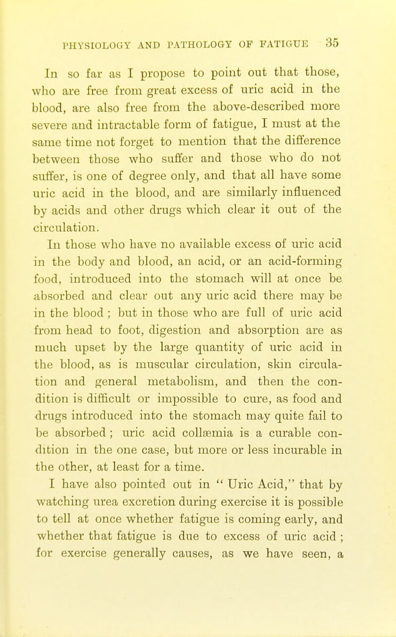 In SO far as I propose to point out that those, who are free from great excess of uric acid in the blood, are also free from the above-described more severe and intractable form of fatigue, I must at the same time not forget to mention that the difference between those who suffer and those who do not suffer, is one of degree only, and that all have some uric acid in the blood, and are similarly influenced by acids and other drugs which clear it out of the circulation. In those who have no available excess of uric acid in the body and blood, an acid, or an acid-forming food, introduced into the stomach will at once be absorbed and clear out any uric acid there may be in the blood ; but in those who are full of uric acid from head to foot, digestion and absorption are as much upset by the large quantity of uric acid in the blood, as is muscular circulation, skin circula- tion and general metabolism, and then the con- dition is difficult or impossible to cure, as food and drugs introduced into the stomach may quite fail to be absorbed ; uric acid collsemia is a curable con- dition in the one case, but more or less incurable in the other, at least for a time, I have also pointed out in  Uric Acid, that by watching urea excretion during exercise it is possible to tell at once whether fatigue is coming early, and whether that fatigue is due to excess of uric acid ; for exercise generally causes, as we have seen, a