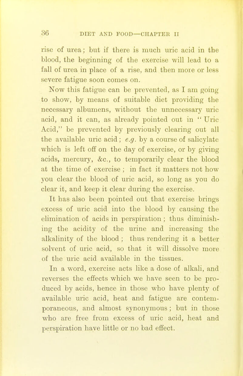 rise of urea; but if there is much uric acid in the blood, the beginning of the exercise will lead to a fall of urea in place of a rise, and then more or less severe fatigue soon comes on. Now this fatigue can be prevented, as I am going to show, by means of suitable diet providing the necessary albumens, without the unnecessary uric acid, and it can, as already pointed out in  Uric Acid, be prevented by previously clearing out all the available uric acid; e.g. by a course of salicylate which is left off on the day of exercise, or by giving acids, mercury, &c., to temporarilj^ clear the blood at the time of exercise ; in fact it matters not how you clear the blood of uric acid, so long as you do clear it, and keep it clear during the exercise. It has also been pointed out that exercise brings excess of uric acid into the blood by causing the elimination of acids in perspiration ; thus diminish- ing the acidity of the urine and increasing the alkalinity of the blood ; thus rendering it a better solvent of uric acid, so that it will dissolve more of the uric acid available in the tissues. In a word, exercise acts like a dose of alkali, and reverses the effects which we have seen to be pro- duced by acids, hence in those who have plenty of available uric acid, heat and fatigue are contem- poraneous, and almost synonjanous ; but in those who are free from excess of uric acid, heat and perspiration have little or no bad effect.
