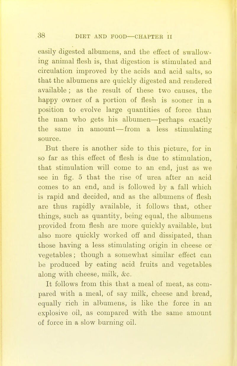 easily digested albumens, and the effect of swallow- ing animal flesh is, that digestion is stimulated and circulation improved by the acids and acid salts, so that the albumens are quickly digested and rendered available ; as the result of these two causes, the happy owner of a portion of flesh is sooner in a position to evolve large quantities of force than the man who gets his albumen—perhaps exactly the same in amount—from a less stimulating source. But there is another side to this picture, for in so far as this effect of flesh is due to stimulation, that stimulation will come to an end, just as we see in fig. 5 that the rise of urea after an acid comes to an end, and is followed by a fall which is rapid and decided, and as the albumens of flesh are thus rapidly available, it follows that, other things, such as quantity, being equal, the albumens provided from flesh are more quickly available, but also more quickly worked off and dissipated, than those having a less stimulating origin in cheese or vegetables; though a somewhat similar effect can be produced by eating acid fruits and vegetables along with cheese, milk, &c. It follows from this that a meal of meat, as com- pared with a meal, of say milk, cheese and bread, equally rich in albumens, is like the force in an explosive oil, as compared with the same amount of force in a slow burning oil.