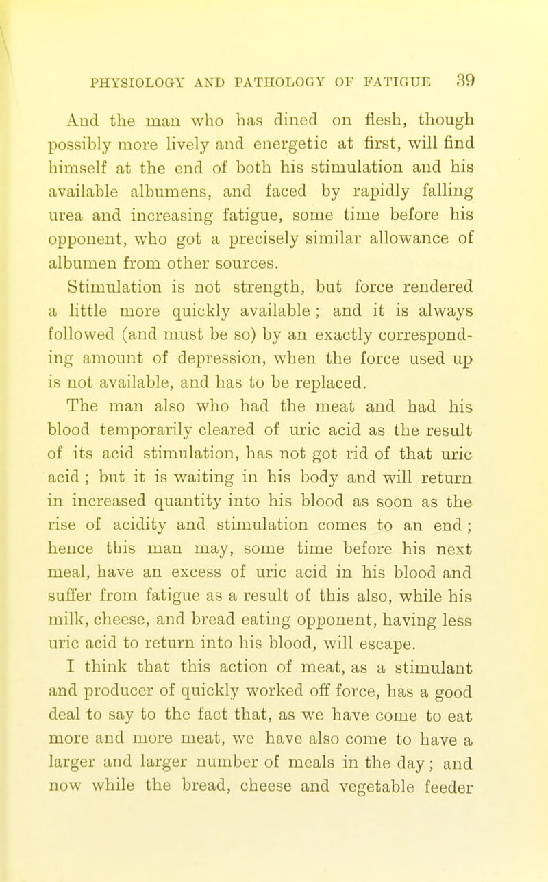 \ PHYSIOLOGY AND PATHOLOGY OF FATIGUE 39 And the man who has dined on flesh, though possibly more lively and energetic at first, will find himself at the end of both his stimulation and his available albumens, and faced by rapidly falling urea and increasing fatigue, some time before his opponent, who got a precisely similar allowance of albumen from other sources. Stimulation is not strength, but force rendered a little more quickly available; and it is always followed (and must be so) by an exactly correspond- ing amount of depression, when the force used up is not available, and has to be replaced. The man also who had the meat and had his blood temporarily cleared of uric acid as the result of its acid stimulation, has not got rid of that uric acid ; but it is waiting in his body and will return in increased quantity into his blood as soon as the rise of acidity and stimulation comes to an end; hence this man may, some time before his next meal, have an excess of uric acid in his blood and suffer from fatigue as a result of this also, while his milk, cheese, and bread eating opponent, having less uric acid to return into his blood, will escape. I think that this action of meat, as a stimulant and producer of quickly worked off force, has a good deal to say to the fact that, as we have come to eat more and more meat, we have also come to have a larger and larger number of meals in the day; and now while the bread, cheese and vegetable feeder