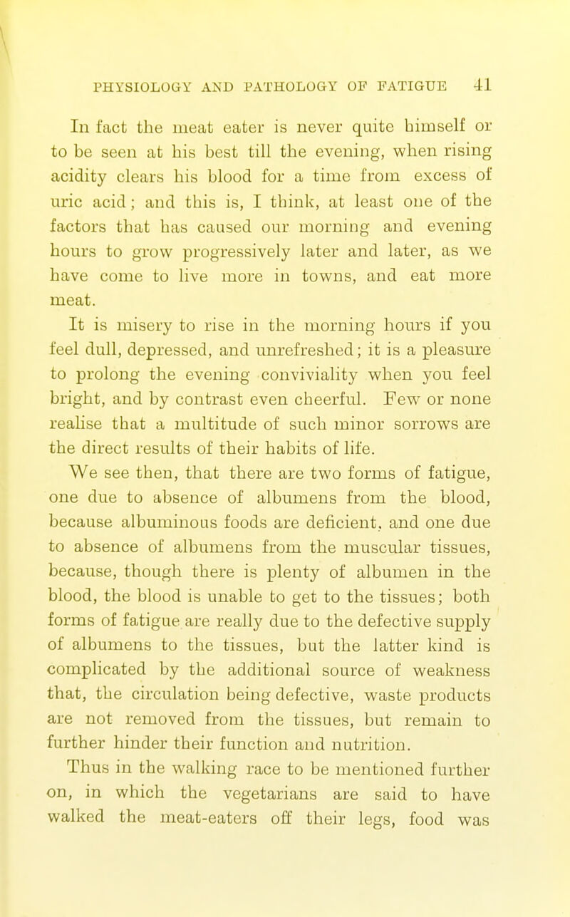 \ PHYSIOLOGY AND PATHOLOGY OF FATIGUE 41 In fact the meat eater is never quite himself or to be seen at his best till the evening, when rising acidity clears his blood for a time from excess of uric acid; and this is, I think, at least one of the factors that has caused our morning and evening hours to gi-ow progressively later and later, as we have come to live more in towns, and eat more meat. It is misery to rise in the morning hours if you feel dull, depressed, and unrefreshed; it is a pleasure to prolong the evening conviviality when you feel bright, and by contrast even cheerful. Few or none realise that a multitude of such minor sorrows are the direct results of their habits of life. We see then, that there are two forms of fatigue, one due to absence of albumens from the blood, because albuminous foods are deficient, and one due to absence of albumens from the muscular tissues, because, though there is plenty of albumen in the blood, the blood is unable to get to the tissues; both forms of fatigue are really due to the defective supply of albumens to the tissues, but the latter kind is complicated by the additional source of weakness that, the circulation being defective, waste products are not removed from the tissues, but remain to further hinder their function and nutrition. Thus in the walking race to be mentioned further on, in which the vegetarians are said to have walked the meat-eaters off their legs, food was