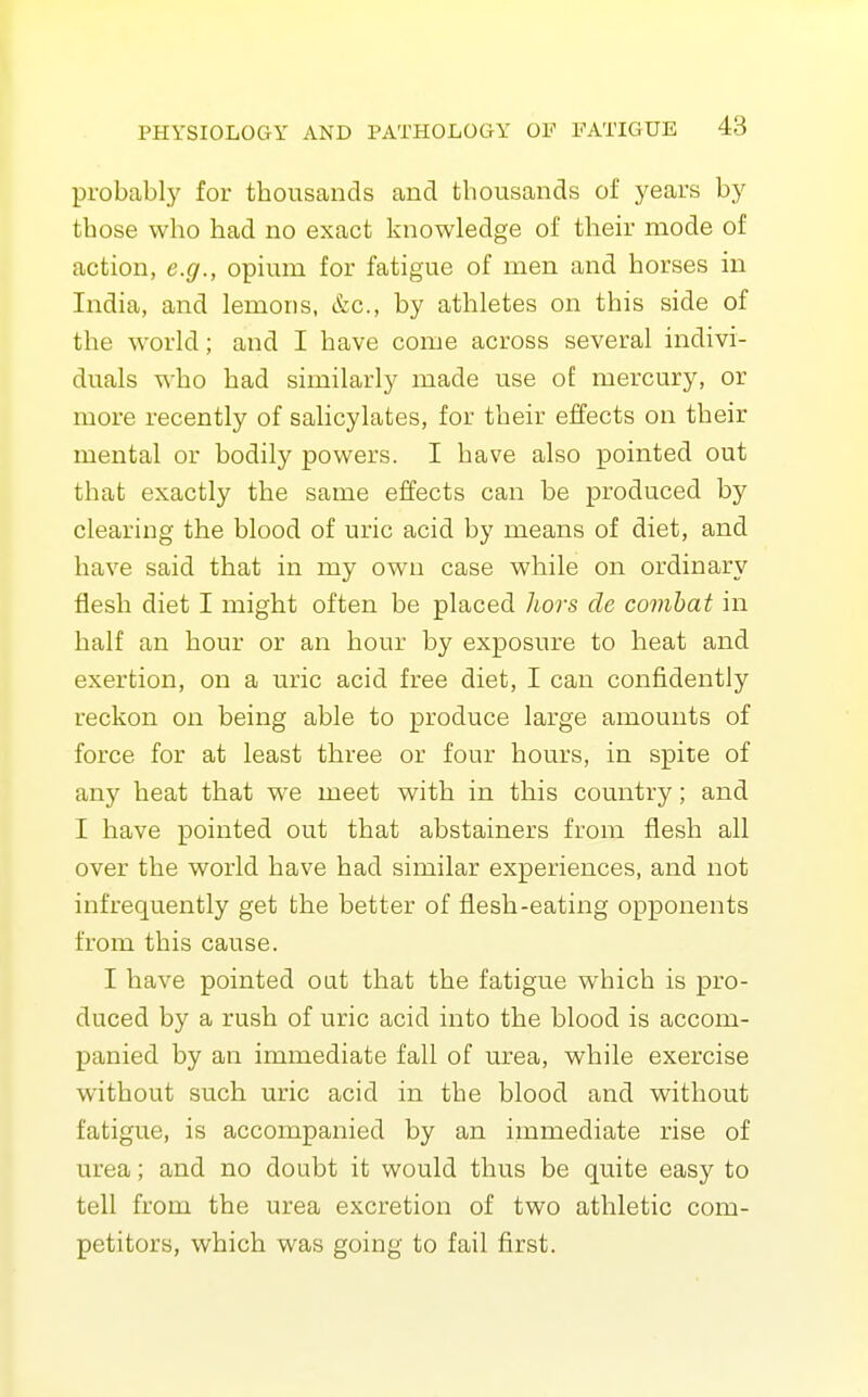 probably for thousands and thousands of years by those who had no exact knowledge of their mode of action, e.g., opium for fatigue of men and horses in India, and lemons, &c., by athletes on this side of the world; and I have come across several indivi- duals who had similarly made use of mercury, or more recently of salicylates, for their effects on their mental or bodily powers. I have also pointed out that exactly the same effects can be produced by clearing the blood of uric acid by means of diet, and have said that in my owni case while on ordinary flesh diet I might often be placed liors de combat in half an hour or an hour by exposure to heat and exertion, on a uric acid free diet, I can confidently reckon on being able to produce large amounts of force for at least three or four hours, in spite of any heat that we meet with in this country; and I have pointed out that abstainers from flesh all over the world have had similar experiences, and not infrequently get the better of flesh-eating opponents from this cause. I have pointed oat that the fatigue which is pro- duced by a rush of uric acid into the blood is accom- panied by an immediate fall of urea, while exercise without such uric acid in the blood and without fatigue, is accompanied by an immediate rise of urea; and no doubt it would thus be quite easy to tell from the urea excretion of two athletic com- petitors, which was going to fail first.