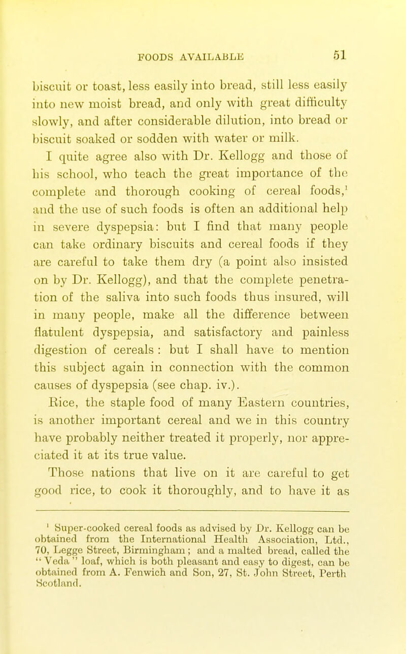 biscuit or toast, less easily into bread, still less easily into new moist bread, and only with great difficulty slowly, and after considerable dilution, into bread or biscuit soaked or sodden with water or milk. I quite agree also with Dr. Kellogg and those of his school, who teach the great importance of the complete and thorough cooking of cereal foods,' and the use of such foods is often an additional help in severe dyspepsia: but I find that many people can take ordinary biscuits and cereal foods if they are careful to take them dry (a point also insisted on by Dr. Kellogg), and that the complete penetra- tion of the saliva into such foods thus insured, will in many people, make all the difference between flatulent dyspepsia, and satisfactory and painless digestion of cereals : but I shall have to mention this subject again in connection with the common causes of dyspepsia (see chap. iv.). Rice, the staple food of many Eastern countries, is another important cereal and we in this country have probably neither treated it properly, nor appre- ciated it at its true value. Those nations that live on it are careful to get good rice, to cook it thoroughly, and to have it as ' Super-cooked cereal foods as advised by Dr. Kellogg can be obtained from the International Health Association, Ltd., 70, Legge Street, Birmingham ; and a malted bread, called the Veda loaf, which is both pleasant and easy to digest, can be obtained from A. Fenwich and Son, 27, St. John Street, Perth Scotland.