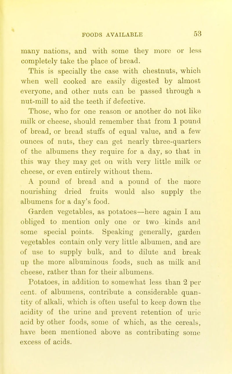 many nations, and with some they more or less completely take the place of bread. This is specially the case with chestnuts, which when well cooked are easily digested by almost everyone, and other nuts can be passed through a nut-mill to aid the teeth if defective. Those, who for one reason or another do not like milk or cheese, should remember that from 1 pound of bread, or bread stuffs of equal value, and a few ounces of nuts, they can get nearly three-quarters of the albumens they require for a day, so that in this way they may get on with very little milk or cheese, or even entirely without them. A pound of bread and a pound of the more nourishing dried fruits would also supply the albumens for a day's food. G-arden vegetables, as potatoes—here again I am obliged to mention only one or two kinds and some special points. Speaking generally, garden vegetables contain only very little albumen, and are of use to supply bulk, and to dilute and break up the more albuminous foods, such as milk and cheese, rather than for their albumens. Potatoes, in addition to somewhat less than 2 per cent, of albumens, contribute a considerable quan- tity of alkali, which is often useful to keep down the acidity of the urine and prevent retention of uric acid by other foods, some of which, as the cereals, have been mentioned above as contributing some excess of acids.