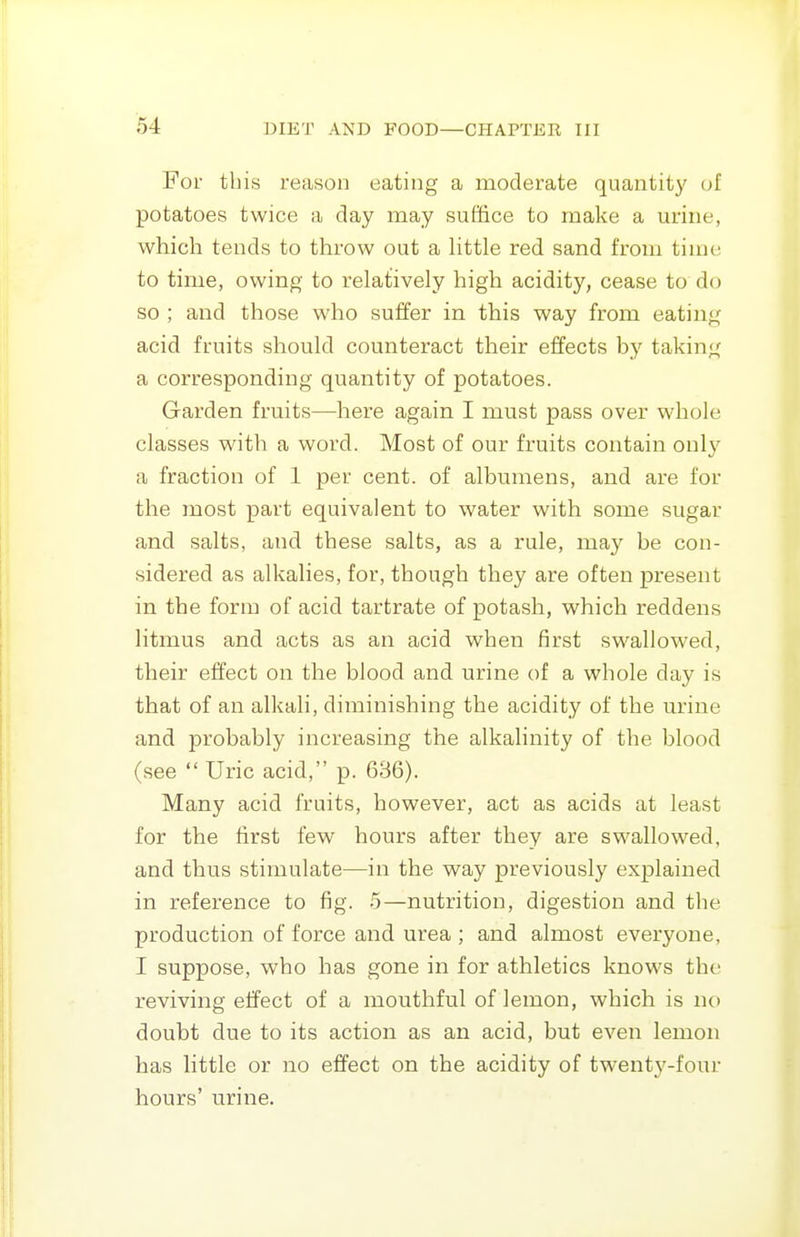 For this reason eating a moderate quantit}' of potatoes twice a day may suffice to make a mnne, which tends to throw out a httle red sand from time to time, owing to relatively high acidity, cease to do so ; and those who suffer in this way from eating acid fruits should counteract their effects by taking a corresponding quantity of potatoes. Garden fruits—^here again I must pass over whole classes with a word. Most of our fruits contain onl}' a fraction of 1 per cent, of albumens, and are for the most part equivalent to water with some sugar and salts, and these salts, as a rule, may be con- sidered as alkalies, for, though they are often present in the form of acid tartrate of potash, which reddens litmus and acts as an acid when first swallowed, their effect on the blood and urine of a whole day is that of an alkali, diminishing the acidity of the urine and probably increasing the alkalinity of the blood (see  Uric acid, p. 636). Many acid fruits, however, act as acids at least for the first few hours after they are swallowed, and thus stimulate—in the way previously explained in reference to fig. 5—nutrition, digestion and the production of force and urea ; and almost everyone, I suppose, who has gone in for athletics knows the reviving effect of a mouthful of lemon, which is no doubt due to its action as an acid, but even lemon has little or no effect on the acidity of twenty-four hours' urine.