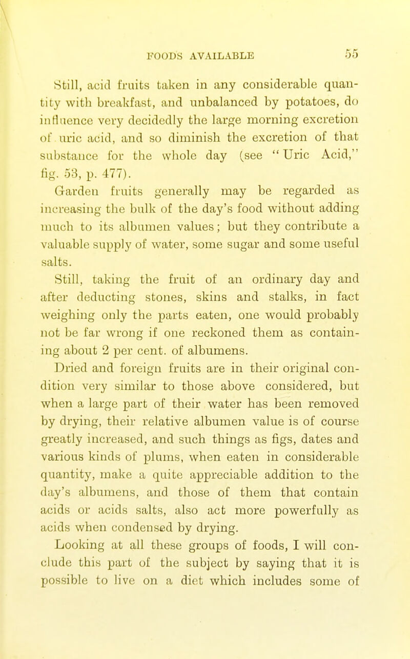 Still, acid fruits taken in any considerable quan- tity with breakfast, and unbalanced by potatoes, do influence very decidedly the large morning excretion of uric acid, and so diminish the excretion of that substance for the whole day (see Uric Acid, fig. 53, p. 477). Garden fruits generally may be regarded as increasing the bulk of the day's food without adding much to its albumen values; but they contribute a valuable supply of water, some sugar and some useful salts. Still, taking the fruit of an ordinary day and after deducting stones, skins and stalks, in fact weighing only the parts eaten, one would probably not be far wrong if one reckoned them as contain- ing about 2 per cent, of albumens. Dried and foreign fruits are in their original con- dition very similar to those above considered, but when a large part of their water has been removed by drying, their relative albumen value is of course greatly increased, and such things as figs, dates and various kinds of plums, when eaten in considerable quantity, make a quite appreciable addition to the day's albumens, and those of them that contain acids or acids salts, also act more powerfully as acids when condensed by drying. Looking at all these groups of foods, I will con- clude this part of the subject by saying that it is possible to live on a diet which includes some of