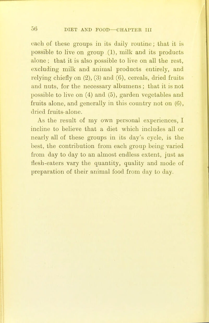 each of these groups in its daily routine; that it is possible to live on group (1), milk and its products alone; that it is also possible to live on all the rest, excluding milk and animal products entirely, and relying chiefly on (2), (3) and (6), cereals, dried fruits and nuts, for the necessary albumens ; that it is not possible to live on (4) and (5), garden vegetables and fruits alone, and generally in this country not on (6), dried fruits- alone. As the result of my own personal experiences, I incline to believe that a diet which includes all or nearly all of these groups in its day's cycle, is the best, the contribution from each group being varied from day to day to an almost endless extent, just as flesh-eaters vary the quantity, quality and mode of preparation of their animal food from day to day.