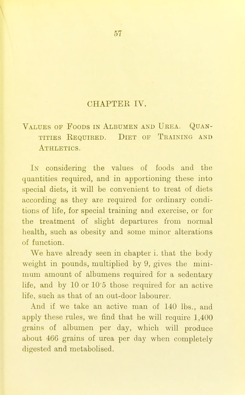 CHAPTEK IV. Values of Foods in Albumen and Urea. Quan- tities Eequibed. Diet of Training and Athletics. In considering the values of foods and the quantities required, and in apportioning these into special diets, it will be convenient to treat of diets according as they are required for ordinary condi- tions of life, for special training and exercise, or for the treatment of slight departures from normal health, such as obesity and some minor alterations of function. We have already seen in chapter i. that the body weight in pounds, multiplied by 9, gives the mini- mum amount of albumens required for a sedentary life, and by 10 or 105 those required for an active life, such as that of an out-door labourer. And if we take an active man of 140 lbs., and apply these rules, we find that he will require 1,400 grains of albumen per day, which will produce about 466 grains of urea per day when completely digested and metabolised.