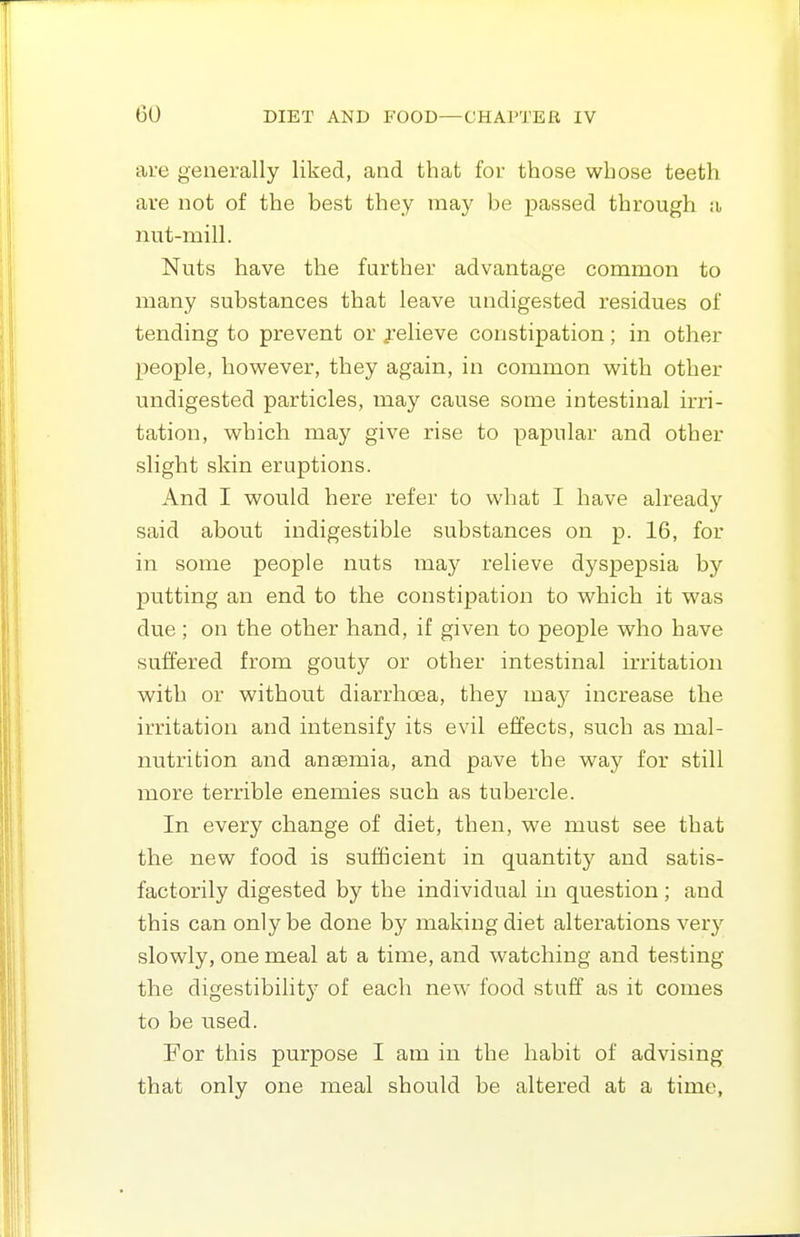 are generally liked, and that for those whose teeth are not of the best they may be passed through a nut-mill. Nuts have the further advantage common to many substances that leave undigested residues of tending to prevent or jelieve constipation; in other people, however, they again, in common with other undigested particles, inay cause some intestinal irri- tation, which may give rise to papular and other slight skin eruptions. And I would here refer to what I have already said about indigestible substances on p. 16, for in some people nuts may relieve dyspepsia by putting an end to the constipation to which it was due; on the other hand, if given to people who have suffered from gouty or other intestinal irritation with or without diarrhcea, they ma^y increase the irritation and intensify its evil effects, such as mal- nutrition and anaemia, and pave the way for still more terrible enemies such as tubercle. In every change of diet, then, we must see that the new food is sufficient in quantity and satis- factorily digested by the individual in question; and this can only be done by making diet alterations very slowly, one meal at a time, and watching and testing the digestibility of each new food stuff as it comes to be used. Eor this purpose I am in the habit of advising that only one meal should be altered at a time,