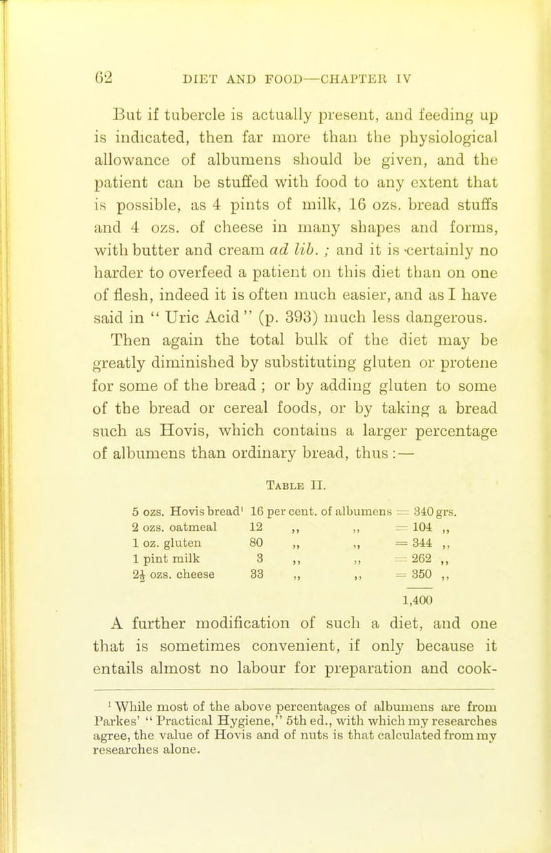 But if tubercle is actually present, and feeding up is indicated, then far more than the physiological allowance of albumens should be given, and the patient can be stuffed with food to any extent that is possible, as 4 pints of milk, 16 ozs. bread stuffs and 4 ozs. of cheese in many shapes and forms, with butter and cream ad lib. ; and it is -certainly no harder to overfeed a patient on this diet than on one of flesh, indeed it is often much easier, and as I have said in  Uric Acid (p. 393) much less dangerous. Then again the total bulk of the diet may be greatly diminished by substituting gluten or protene for some of the bread ; or by adding gluten to some of the bread or cereal foods, or by taking a bread such as Hovis, which contains a larger percentage of albumens than ordinary bread, thus :— Table II. 5 ozs. Hovis bread' 16 per cent, of albumens — 340 grs. 2 ozs. oatmeal 12 -104 „ 1 oz. gluten 80 = 344 „ 1 pint milk 3 J, II = 262 „ 2J ozs. cheese 33 ,, = 850 „ 1,400 A further modification of such a diet, and one that is sometimes convenient, if only because it entails almost no labour for preparation and cook- ' While most of the above percentages of albumens are fi'om Parkes'  Practical Hygiene, 5th ed., with which my researches agree, the value of Hovis and of nuts is that calculated from my researches alone.