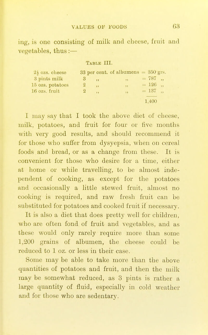 iug, is one consisting of milk and cheese, fmit and vegetables, thus:— Table III. I :uay say that I took the above diet of cheese, milk, potatoes, and fruit for four or five months with very good results, and should recommend it for those who suffer from dysyepsia, when on cereal foods and bread, or as a change from these. It is convenient for those who desire for a time, either at home or while travelling, to be almost inde- pendent of cooking, as except for the potatoes and occasionally a little stewed fruit, almost no cooking is required, and raw fresh fruit can be substituted for potatoes and cooked fruit if necessary. It is also a diet that does pretty well for children, who are often fond of fruit and vegetables, and as these would only rarely require more than some 1,200 grains of albumen, the cheese could be reduced to 1 oz. or less in their case. Some may be able to take more than the above quantities of potatoes and fruit, and then the milk may be somewhat reduced, as 3 pints is rather a large quantity of fluid, especially in cold weather and for those who are sedentar}^ 2i ozs. cheeso 3 pints milk 15 ozs. potatoes 16 ozs. fruit 33 per cent, of albumens = 350 grs. 3 „ „ = 787 2 „ „ = 120 2 „ „ = 137 1,400