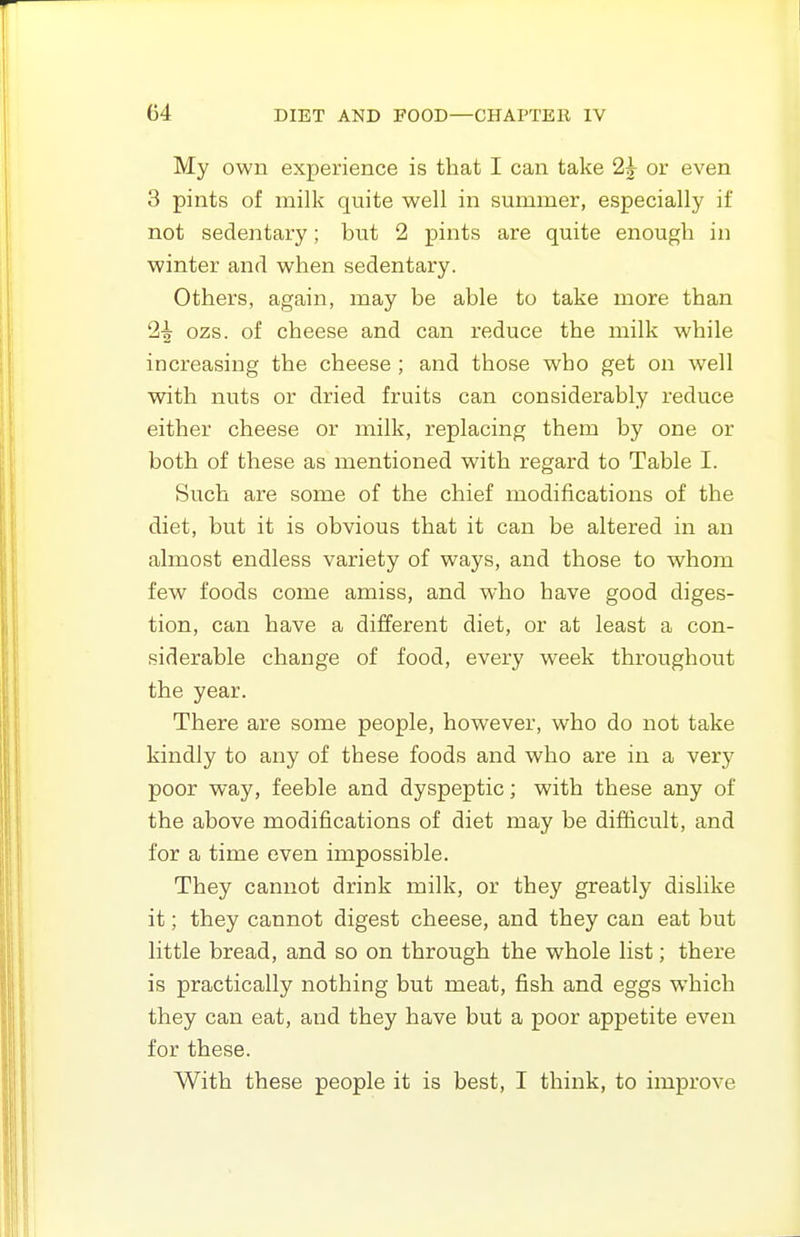 My own experience is that I can take 2^ or even 3 pints of milk quite well in summer, especially if not sedentary; but 2 pints are quite enough in winter and when sedentary. Others, again, may be able to take more than 1^ ozs. of cheese and can reduce the milk while increasing the cheese ; and those who get on well with nuts or dried fruits can considerably reduce either cheese or milk, replacing them by one or both of these as mentioned with regard to Table I. Such are some of the chief modifications of the diet, but it is obvious that it can be altered in an almost endless variety of ways, and those to whom few foods come amiss, and who have good diges- tion, can have a different diet, or at least a con- siderable change of food, every week throughout the year. There are some people, however, who do not take kindly to any of these foods and who are in a very poor way, feeble and dyspeptic; with these any of the above modifications of diet may be difficult, and for a time even impossible. They cannot drink milk, or they greatly dislike it; they cannot digest cheese, and they can eat but little bread, and so on through the whole list; there is practically nothing but meat, fish and eggs which they can eat, and they have but a poor appetite even for these. With these people it is best, I think, to improve