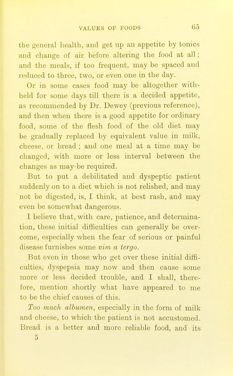 the general health, and get np an appetite hy tonics and change of air before altering the food at all; and the meals, if too frequent, may be spaced and reduced to three, two, or even one in the day. Or in some cases food may be altogether with- held for some days till there is a decided appetite, as recommended by Dr. Dewey (previous reference), and then when there is a good appetite for ordinary food, some of the flesh food of the old diet may be gradually replaced by equivalent value in milk, cheese, or bread ; and one meal at a time may be changed, with more or less interval between the changes as may-be required. But to put a debilitated and dyspeptic patient suddenly on to a diet which is not relished, and may not be digested, is, I think, at best rash, and may even be somewhat dangerous. I believe that, with care, patience, and determina- tion, these initial difficulties can generally be over- come, especially when the fear of serious or painful disease furnishes some vim a tergo. But even in those who get over these initial diffi- culties, dyspepsia may now and then cause some more or less decided trouble, and I shall, there- fore, mention shortly what have appeared to me to be the chief causes of this. Too much alhitmen, especially in the form of milk and cheese, to which the patient is not accustomed. Bread is a better and more reliable food, and its 5