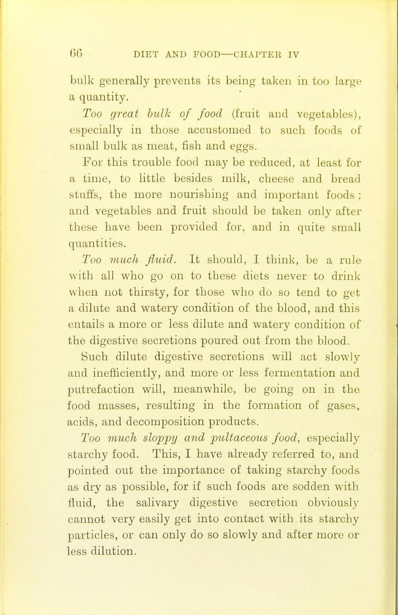 bulk generally prevents its being taken in too large a quantity. Too great bulk of food (fruit and vegetables), especially in those accustomed to such foods of small bulk as meat, fish and eggs. For this trouble food may be reduced, at least for a time, to little besides milk, cheese and bread stuffs, the more nourishing and important foods ; and vegetables and fruit should be taken only after these have been provided for, and in quite small quantities. Too much flidd. It should, I think, be a rule with all who go on to these diets never to drink when not thirsty, for those who do so tend to get a dilute and watery condition of the blood, and this entails a more or less dilute and watery condition of the digestive secretions poured out from the blood. Such dilute digestive secretions will act slowl}^ and inefficiently, and more or less fermentation and putrefaction will, meanwhile, be going on in the food masses, resulting in the formation of gases,, acids, and decomposition products. Too much sloppy and pultaceous food, especially starchy food. This, I have already referred to, and pointed out the importance of taking starchy foods- as dry as possible, for if such foods are sodden with fluid, the salivary digestive secretion obviously cannot very easily get into contact with its starchy particles, or can only do so slowly and after more or less dilution.