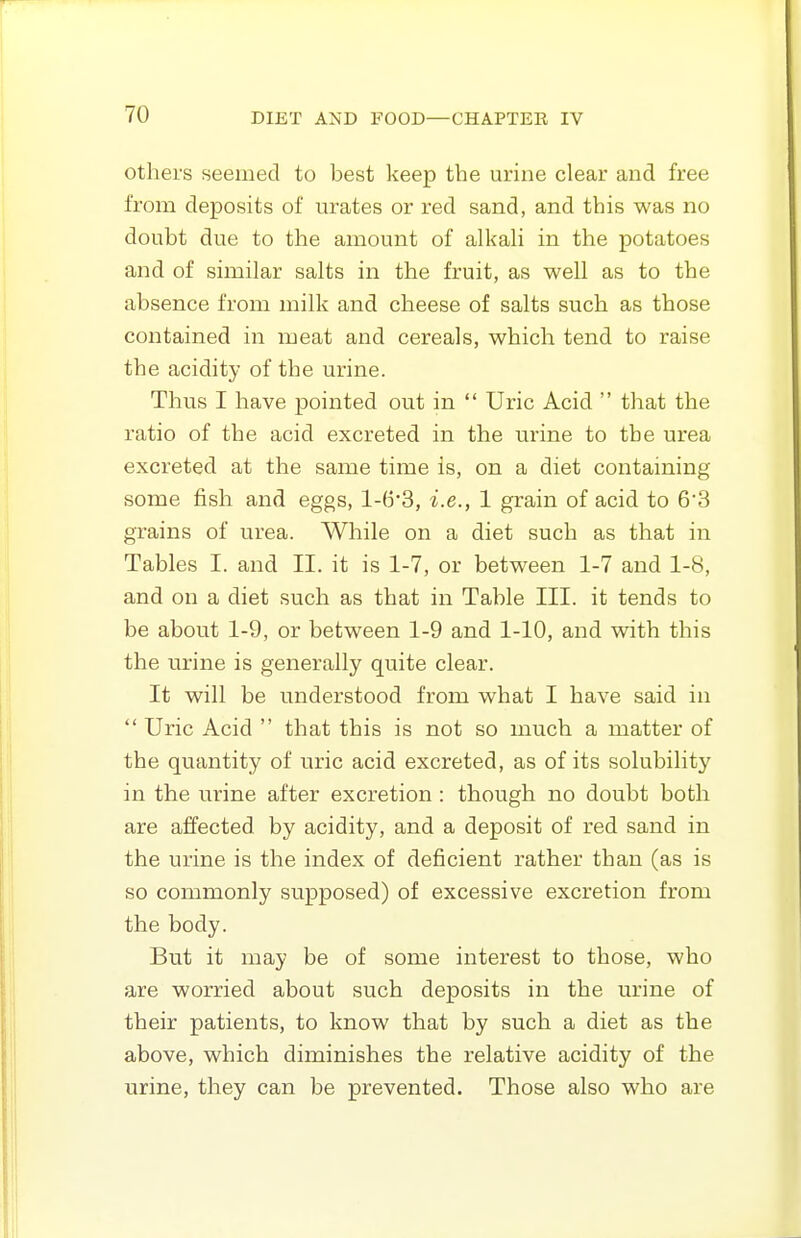 others seemed to best keep the urine clear and free from deposits of urates or red sand, and this was no doubt due to the amount of alkah in the potatoes and of similar salts in the fruit, as well as to the absence from milk and cheese of salts such as those contained in meat and cereals, which tend to raise the acidity of the urine. Thus I have pointed out in  Uric Acid  that the ratio of the acid excreted in the urine to the urea excreted at the same time is, on a diet containing some fish and eggs, l-(3*3, i.e., 1 grain of acid to 6'3 grains of urea. While on a diet such as that in Tables I. and II. it is 1-7, or between 1-7 and 1-8, and on a diet such as that in Table III. it tends to be about 1-9, or between 1-9 and 1-10, and with this the urine is generally quite clear. It will be understood from what I have said in  Uric Acid  that this is not so much a matter of the quantity of uric acid excreted, as of its solubility in the urine after excretion : though no doubt both are affected by acidity, and a deposit of red sand in the urine is the index of deficient rather than (as is so commonly supposed) of excessive excretion from the body. But it may be of some interest to those, who are worried about such deposits in the urine of their patients, to know that by such a diet as the above, which diminishes the relative acidity of the urine, they can be prevented. Those also who are