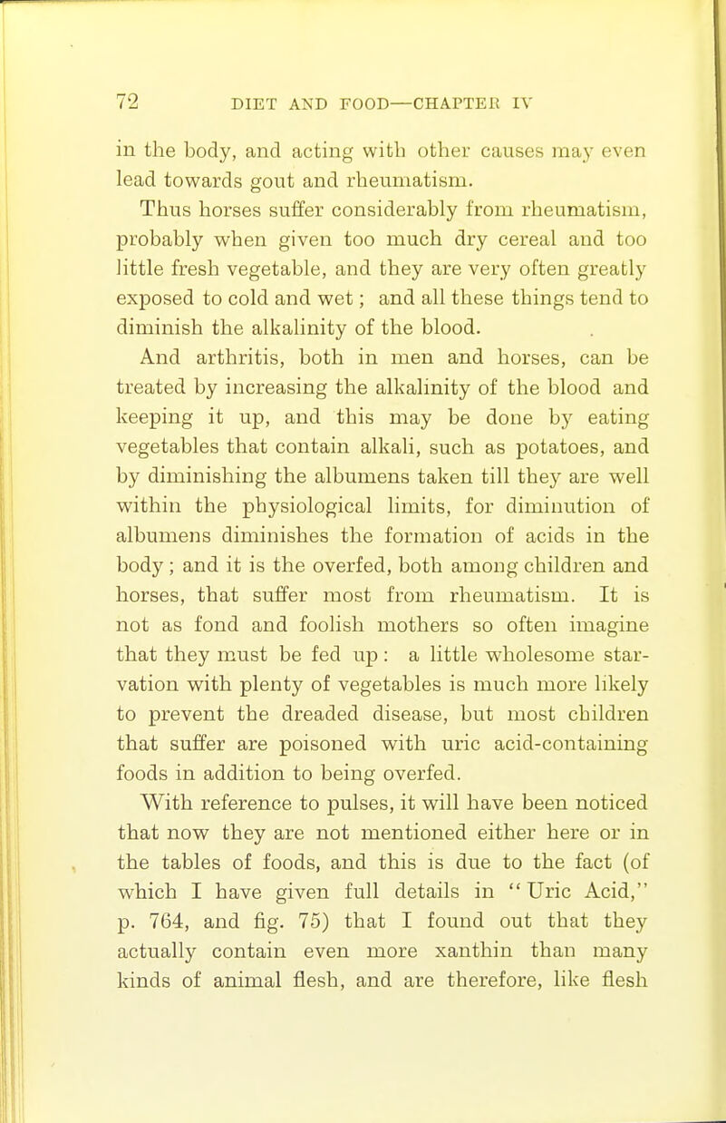 in the body, and acting with other causes may even lead towards gout and rheumatism. Thus horses suffer considerably from rheumatism, probably when given too much dry cereal and too little fresh vegetable, and they are very often greatly exposed to cold and wet; and all these things tend to diminish the alkalinity of the blood. And arthritis, both in men and horses, can be treated by increasing the alkalinity of the blood and keeping it up, and this may be done by eating vegetables that contain alkali, such as potatoes, and by diminishing the albumens taken till they are well within the physiological limits, for diminution of albumens diminishes the formation of acids in the body ; and it is the overfed, both among children and horses, that suffer most from rheumatism. It is not as fond and foolish mothers so often imagine that they must be fed up: a little wholesome star- vation with plenty of vegetables is much more likely to prevent the dreaded disease, but most children that suffer are poisoned with uric acid-containing foods in addition to being overfed. With reference to pulses, it will have been noticed that now they are not mentioned either here or in the tables of foods, and this is due to the fact (of which I have given full details in Uric Acid, p. 764, and fig. 75) that I found out thsit they actually contain even more xanthin than many kinds of animal flesh, and are therefore, like flesh