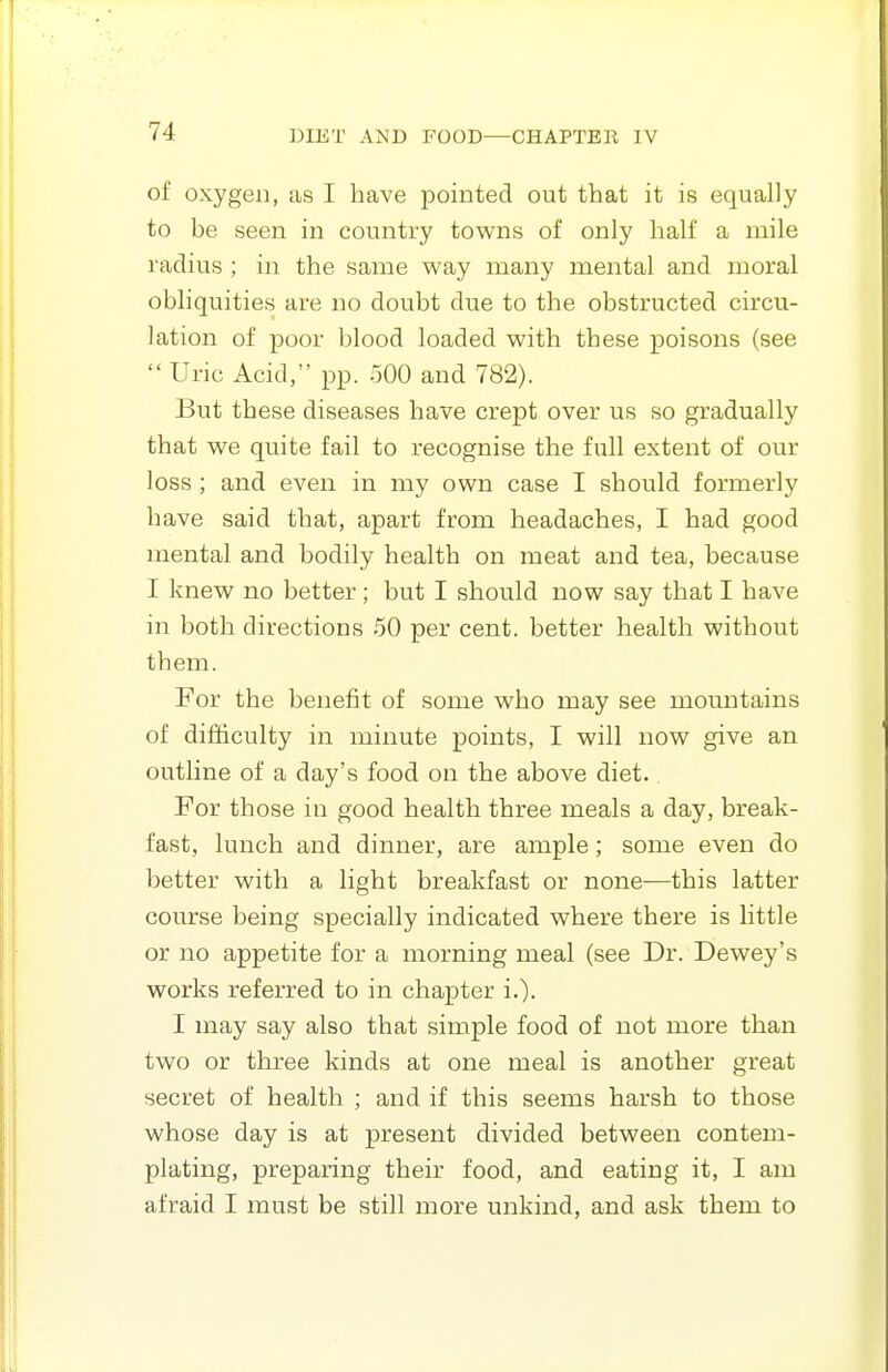 of oxygen, as I have pointed out that it is equally to be seen in country towns of only half a mile radius ; in the same way many mental and moral obliquities are no doubt due to the obstructed circu- lation of poor blood loaded with these poisons (see  Uric Acid, pp. 500 and 782). But these diseases have crept over us so gradually that we quite fail to recognise the full extent of our loss ; and even in my own case I should formerly have said that, apart from headaches, I had good mental and bodily health on meat and tea, because I knew no better; but I should now say that I have in both directions 50 per cent, better health without them. For the benefit of some who may see mountains of difficulty in minute points, I will now give an outline of a day's food on the above diet. For those in good health three meals a day, break- fast, lunch and dinner, are ample; some even do better with a light breakfast or none—this latter course being specially indicated where there is little or no appetite for a morning meal (see Dr. Dewey's works referred to in chapter i.)- I may say also that simple food of not more than two or three kinds at one meal is another great secret of health ; and if this seems harsh to those whose day is at present divided between contem- plating, preparing their food, and eating it, I am afraid I must be still more unkind, and ask them to