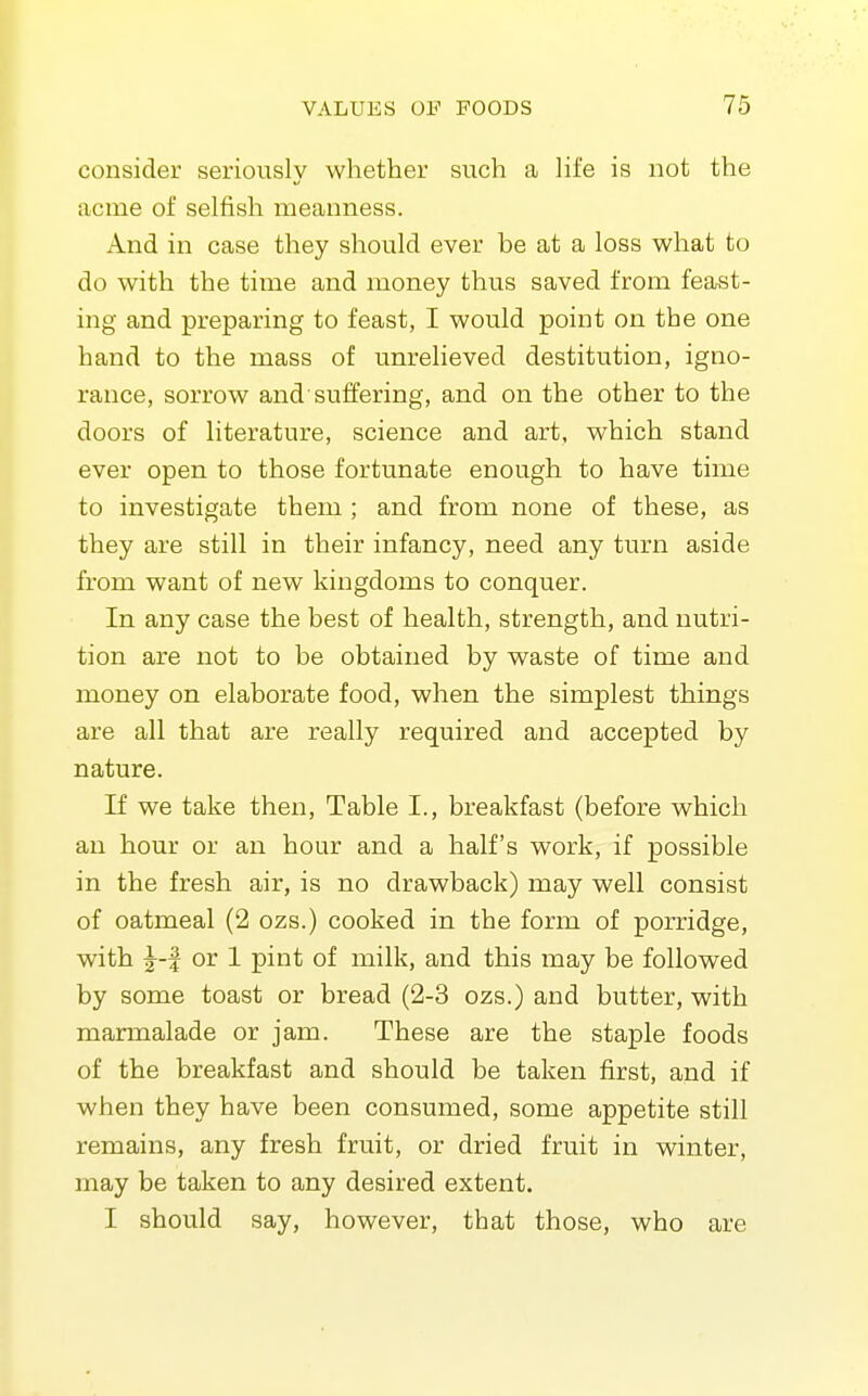 consider seriously whether such a Hfe is not the acme of selfish meanness. And in case they should ever be at a loss what to do with the time and money thus saved from feast- ing and preparing to feast, I would point on the one hand to the mass of unrelieved destitution, igno- rance, sorrow and'suffering, and on the other to the doors of literature, science and art, which stand ever open to those fortunate enough to have time to investigate them ; and from none of these, as they are still in their infancy, need any turn aside from want of new kingdoms to conquer. In any case the best of health, strength, and nutri- tion are not to be obtained by waste of time and money on elaborate food, when the simplest things are all that are really required and accepted by nature. If we take then. Table I., breakfast (before which an hour or an hour and a half's work, if possible in the fresh air, is no drawback) may well consist of oatmeal (2 ozs.) cooked in the form of porridge, with |-f or 1 pint of milk, and this may be followed by some toast or bread (2-3 ozs.) and butter, with marmalade or jam. These are the staple foods of the breakfast and should be taken first, and if when they have been consumed, some appetite still remains, any fresh fruit, or dried fruit in winter, may be taken to any desired extent. I should say, however, that those, who are