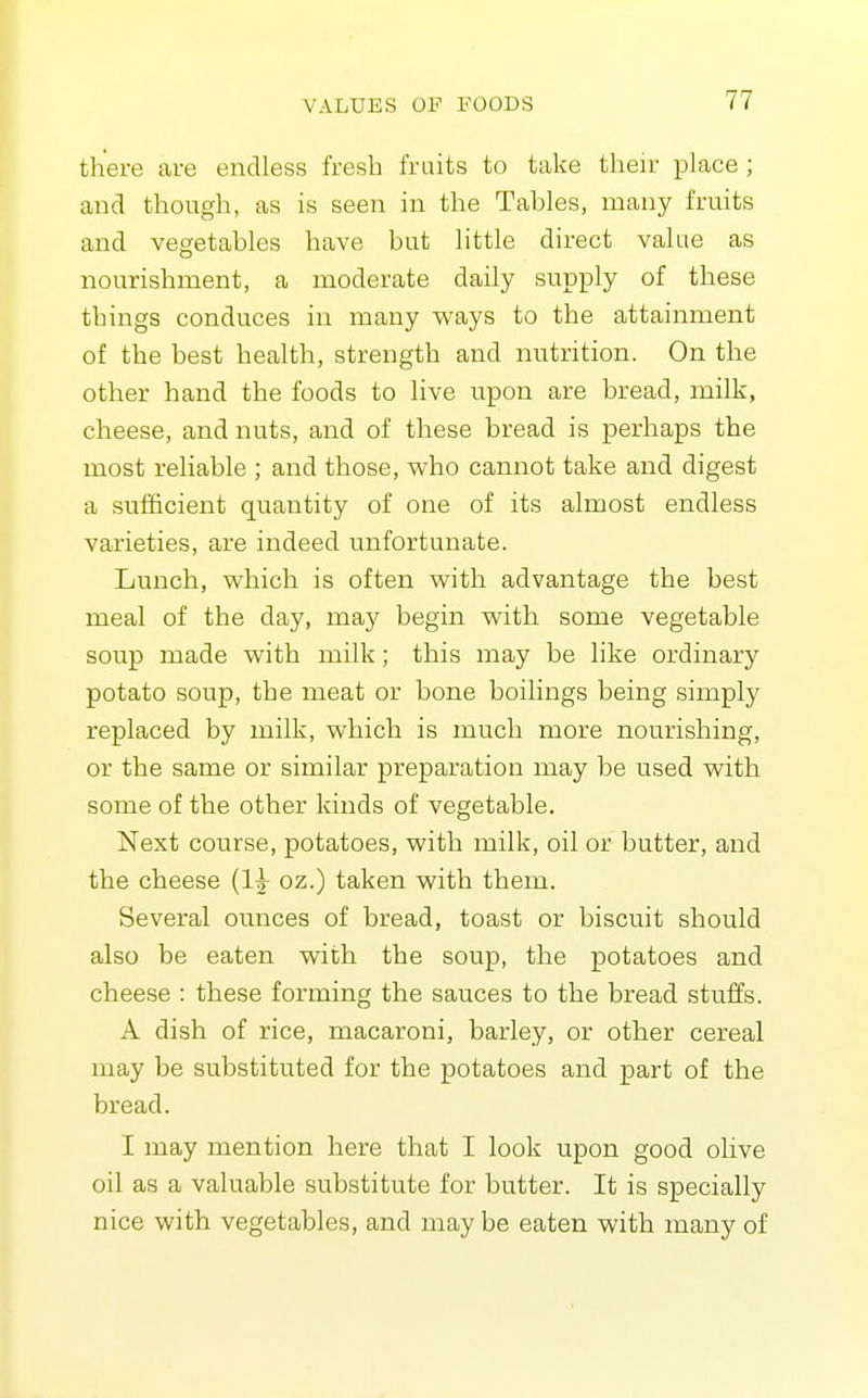 there are endless fresh fraits to take their place ; and though, as is seen in the Tables, many fruits and vegetables have but little direct value as nourishment, a moderate daily supply of these things conduces in many ways to the attainment of the best health, strength and nutrition. On the other hand the foods to live upon are bread, milk, cheese, and nuts, and of these bread is perhaps the most reliable ; and those, who cannot take and digest a sufficient quantity of one of its almost endless varieties, are indeed unfortunate. Lunch, which is often with advantage the best meal of the day, may begin with some vegetable soup made with milk; this may be like ordinary potato soup, the meat or bone boilings being simply replaced by milk, which is much more nourishing, or the same or similar preparation may be used with some of the other kinds of vegetable. Next course, potatoes, with milk, oil or butter, and the cheese {Iw oz.) taken with them. Several ounces of bread, toast or biscuit should also be eaten with the soup, the potatoes and cheese : these forming the sauces to the bread stuffs. A dish of rice, macaroni, barley, or other cereal may be substituted for the potatoes and part of the bread. I may mention here that I look upon good olive oil as a valuable substitute for butter. It is specially nice with vegetables, and may be eaten with many of