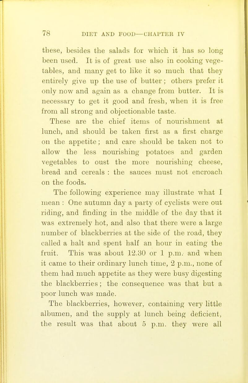 these, besides the salads for which it has so long been used. It is of great use also in cooking vege- tables, and many get to like it so much that they entirely give up the use of butter ; others prefer it only now and again as a change from butter. It is necessary to get it good and fresh, when it is free from all strong and objectionable taste. These are the chief items of nourishment at lunch, and should be taken first as a first charge on the appetite; and care should be taken not to allow the less nourishing potatoes and garden vegetables to oust the more nourishing cheese, bread and cereals : the sauces must not encroach on the foods. The following experience may illustrate what I mean : One autumn day a party of cyclists were out riding, and finding in the middle of the day that it was extremely hot, and also that there were a large number of blackberries at the side of the road, they called a halt and spent half an hour in eating the fruit. This was about 12.80 or 1 p.m.- and when it came to their ordinary lunch time, 2 p.m., none of them had much appetite as they were busy digesting the blackberries; the consequence was that but a poor lunch was made. The blackberries, however, containing very little albumen, and the supply at lunch being deficient, the result was that about 5 p.m. they were all