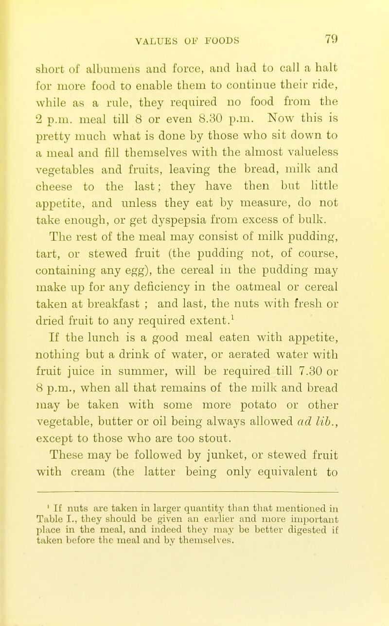 short of albumens and force, and bad to call a halt for more food to enable them to continue their ride, while as a rule, they required no food from the 2 p.m. meal till 8 or even 8.30 p.m. Now this is pretty much what is done by those who sit down to a meal and fill themselves with the almost valueless vegetables and fruits, leaving the bread, milk and cheese to the last; they have then but little appetite, and unless they eat by measm-e, do not take enough, or get dyspepsia from excess of bulk. The rest of the meal may consist of milk pudding, tart, or stewed fruit (the pudding not, of course, containing any egg), the cereal in the pudding may make up for any deficiency in the oatmeal or cereal taken at breakfast ; and last, the nuts with fresh or dried fruit to any required extent.^ If the lunch is a good meal eaten with appetite, nothing but a drink of water, or aerated water with fruit juice in summer, will be required till 7.30 or 8 p.m., when all that remains of the milk and bread may be taken with some more potato or other vegetable, butter or oil being always allowed ad lib., except to those who are too stout. These may be followed by junket, or stewed fruit with cream (the latter being only equivalent to ' If nuts are taken in larger quantity than that mentioned in Table I., they should be given an earlier and more important place in the meal, and indeed they may be better digested if taken before the meal and by themselves.