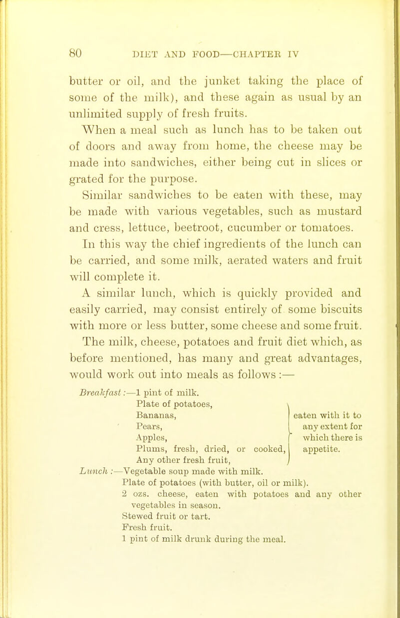 butter or oil, and the junket taking the place of some of the milk), and these again as usual by an unlimited supply of fresh fruits. When a meal such as lunch has to be taken out of doors and away from home, the cheese may be made into sandwiches, either being cut in slices or grated for the purpose. Similar sandwiches to be eaten with these, may be made with various vegetables, such as mustard and cress, lettuce, beetroot, cucumber or tomatoes. In this way the chief ingredients of the lunch can be carried, and some milk, aerated waters and fruit will complete it. A similar lunch, which is quickly provided and easily carried, may consist entirely of some biscuits with more or less butter, some cheese and some fruit. The milk, cheese, potatoes and fruit diet which, as before mentioned, has many and great advantages, would work out into meals as follows:— eaten with it to any extent for Breakfast:—1 pint of milk. Plate of potatoes, Bananas, Pears, Apples, r which there is Plums, fresh, dried, or cooked, appetite. Any other fresh fruit, / Limch :—Vegetable soup made with milk. Plate of potatoes (with butter, oil or milk). 2 ozs. cheese, eaten with potatoes and any other vegetables in season. Stewed fruit or tart. Fresh fruit. 1 pint of milk drunk during the meal.