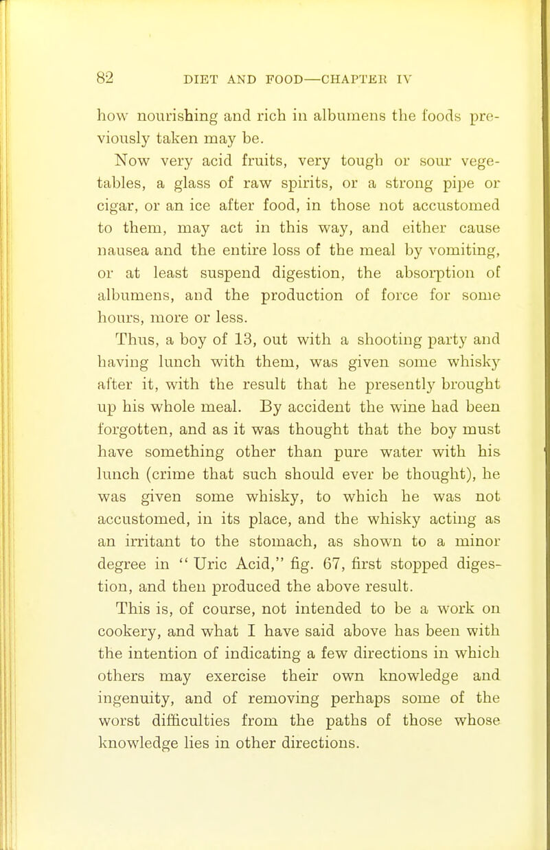 how nourishing and rich in albumens the foods pre- viously taken may be. Now very acid fruits, very tough or sour vege- tables, a glass of raw spirits, or a strong pipe or cigar, or an ice after food, in those not accustomed to them, may act in this way, and either cause nausea and the entire loss of the meal by vomiting, or at least suspend digestion, the absorption of albumens, and the production of force for some hours, more or less. Thus, a boy of 13, out with a shooting party and having lunch with them, was given some whisky after it, with the result that he presently brought up his whole meal. By accident the wine had been forgotten, and as it was thought that the boy must have something other than pure water with his lunch (crime that such should ever be thought), he was given some whisky, to which he was not accustomed, in its place, and the whisky acting as an irritant to the stomach, as shown to a minor degree in  Uric Acid, fig. 67, first stopped diges- tion, and then produced the above result. This is, of course, not intended to be a work on cookery, and what I have said above has been with the intention of indicating a few directions in which others may exercise their own knowledge and ingenuity, and of removing perhaps some of the worst difficulties from the paths of those whose knowledge lies in other directions.